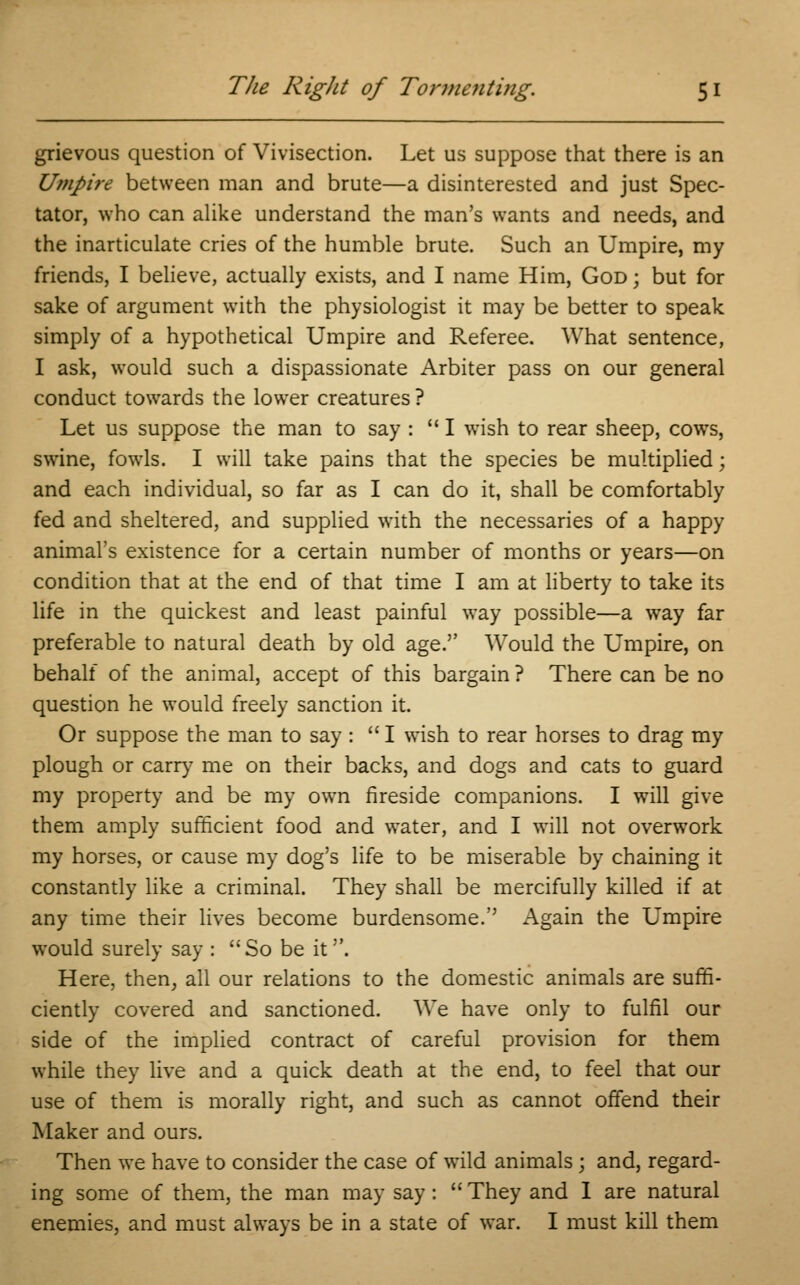 grievous question of Vivisection. Let us suppose that there is an Umpire between man and brute—a disinterested and just Spec- tator, who can alike understand the man's wants and needs, and the inarticulate cries of the humble brute. Such an Umpire, my friends, I believe, actually exists, and I name Him, God ; but for sake of argument with the physiologist it may be better to speak simply of a hypothetical Umpire and Referee. What sentence, I ask, would such a dispassionate Arbiter pass on our general conduct towards the lower creatures ? Let us suppose the man to say : I wish to rear sheep, cows, swine, fowls. I will take pains that the species be multiplied; and each individual, so far as I can do it, shall be comfortably fed and sheltered, and supplied with the necessaries of a happy animal's existence for a certain number of months or years—on condition that at the end of that time I am at liberty to take its life in the quickest and least painful way possible—a way far preferable to natural death by old age. Would the Umpire, on behalf of the animal, accept of this bargain ? There can be no question he would freely sanction it. Or suppose the man to say : I wish to rear horses to drag my plough or carry me on their backs, and dogs and cats to guard my property and be my own fireside companions. I will give them amply sufficient food and water, and I will not overwork my horses, or cause my dog's life to be miserable by chaining it constantly like a criminal. They shall be mercifully killed if at any time their lives become burdensome. Again the Umpire would surely say : So be it. Here, then, all our relations to the domestic animals are suffi- ciently covered and sanctioned. We have only to fulfil our side of the implied contract of careful provision for them while they live and a quick death at the end, to feel that our use of them is morally right, and such as cannot offend their Maker and ours. Then we have to consider the case of wild animals ; and, regard- ing some of them, the man may say:  They and I are natural enemies, and must always be in a state of war. I must kill them