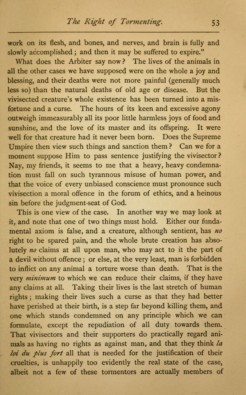 work on its flesh, and bones, and nerves, and brain is fully and slowly accomplished; and then it may be suffered to expire. What does the Arbiter say now ? The lives of the animals in all the other cases we have supposed were on the whole a joy and blessing, and their deaths were not more painful (generally much less so) than the natural deaths of old age or disease. But the vivisected creature's whole existence has been turned into a mis- fortune and a curse. The hours of its keen and excessive agony outweigh immeasurably all its poor little harmless joys of food and sunshine, and the love of its master and its offspring. It were well for that creature had it never been born. Does the Supreme Umpire then view such things and sanction them ? Can we for a moment suppose Him to pass sentence justifying the vivisector ? Nay, my friends, it seems to me that a heavy, heavy condemna- tion must fall on such tyrannous misuse of human power, and that the voice of every unbiased conscience must pronounce such vivisection a moral offence in the forum of ethics, and a heinous sin before the judgment-seat of God. This is one view of the case. In another way we may look at it, and note that one of two things must hold. Either our funda- mental axiom is false, and a creature, although sentient, has no right to be spared pain, and the whole brute creation has abso- lutely no claims at all upon man, who may act to it the part of a devil without offence; or else, at the very least, man is forbidden to inflict on any animal a torture worse than death. That is the very minimum to which we can reduce their claims, if they have any claims at all. Taking their lives is the last stretch of human rights; making their lives such a curse as that they had better have perished at their birth, is a step far beyond killing them, and one which stands condemned on any principle which we can formulate, except the repudiation of all duty towards them. That vivisectors and their supporters do practically regard ani- mals as having no rights as against man, and that they think la loi du plus fort all that is needed for the justification of their cruelties, is unhappily too evidently the real state of the case, albeit not a few of these tormentors are actually members of