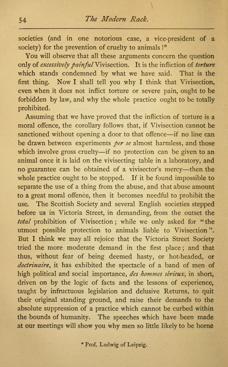societies (and in one notorious case, a vice-president of a society) for the prevention of cruelty to animals S* You will observe that all these arguments concern the question only of excessively painfulVivisection. It is the infliction of torture which stands condemned by what we have said. That is the first thing. Now I shall tell you why I think that Vivisection, even when it does not inflict torture or severe pain, ought to be forbidden by law, and why the whole practice ought to be totally prohibited. Assuming that we have proved that the infliction of torture is a moral offence, the corollary follows that, if Vivisection cannot be sanctioned without opening a door to that offence—if no line can be drawn between experiments per se almost harmless, and those which involve gross cruelty—if no protection can be given to an animal once it is laid on the vivisecting table in a laboratory, and no guarantee can be obtained of a vivisector's mercy—then the whole practice ought to be stopped. If it be found impossible to separate the use of a thing from the abuse, and that abuse amount to a great moral offence, then it becomes needful to prohibit the use. The Scottish Society and several English societies stepped before us in Victoria Street, in demanding, from the outset the total prohibition of Vivisection; while we only asked for  the utmost possible protection to animals liable to Vivisection. But I think we may all rejoice that the Victoria Street Society tried the more moderate demand in the first place; and that thus, without fear of being deemed hasty, or hot-headed, or doctrinaire, it has exhibited the spectacle of a band of men of high political and social importance, des hom?nes serieux, in short, driven on by the logic of facts and the lessons of experience, taught by infructuous legislation and delusive Returns, to quit their original standing ground, and raise their demands to the absolute suppression of a practice which cannot be curbed within the bounds of humanity. The speeches which have been made at our meetings will show you why men so little likely to be borne * Prof. Ludvvig of Leipzig.