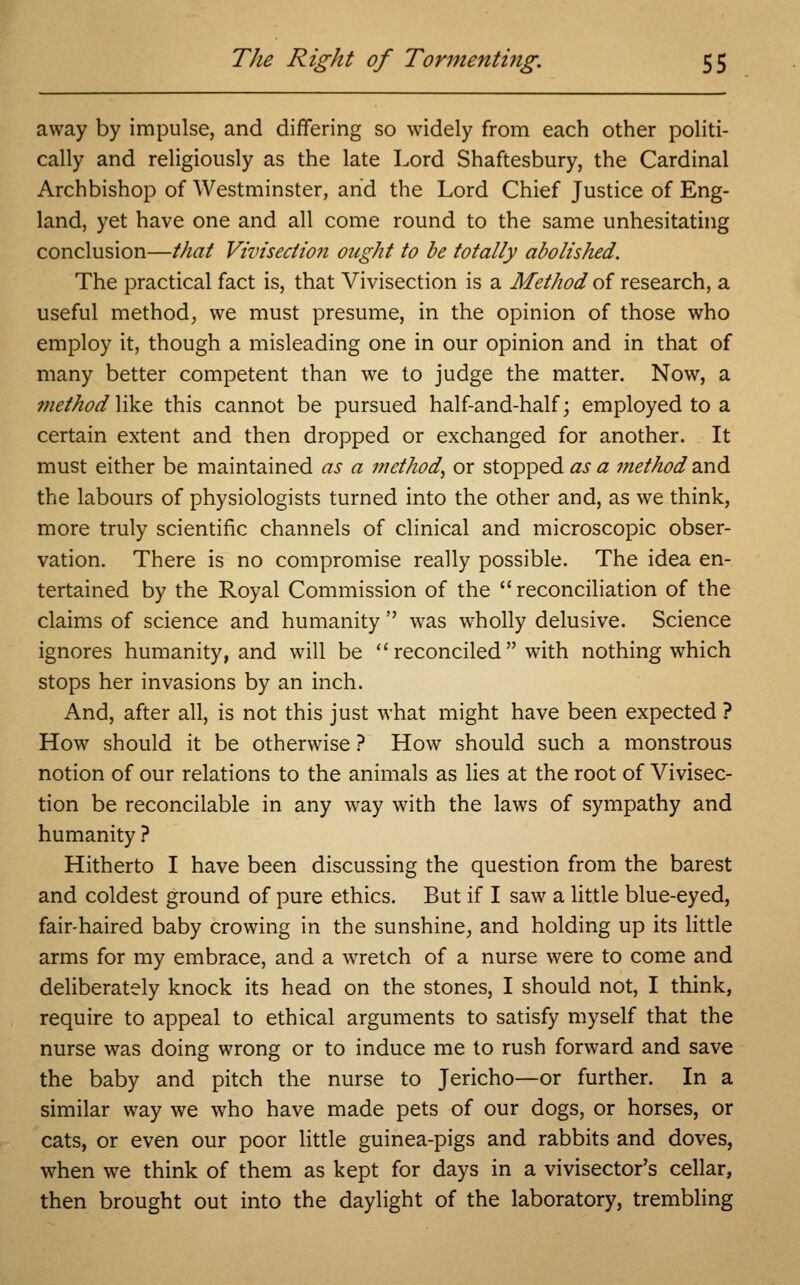 away by impulse, and differing so widely from each other politi- cally and religiously as the late Lord Shaftesbury, the Cardinal Archbishop of Westminster, and the Lord Chief Justice of Eng- land, yet have one and all come round to the same unhesitating conclusion—that Vivisection ought to be totally abolished. The practical fact is, that Vivisection is a Method of research, a useful method, we must presume, in the opinion of those who employ it, though a misleading one in our opinion and in that of many better competent than we to judge the matter. Now, a method ]ike this cannot be pursued half-and-half; employed to a certain extent and then dropped or exchanged for another. It must either be maintained as a method, or stopped as a method and the labours of physiologists turned into the other and, as we think, more truly scientific channels of clinical and microscopic obser- vation. There is no compromise really possible. The idea en- tertained by the Royal Commission of the  reconciliation of the claims of science and humanity  was wholly delusive. Science ignores humanity, and will be reconciled with nothing which stops her invasions by an inch. And, after all, is not this just what might have been expected ? How should it be otherwise ? How should such a monstrous notion of our relations to the animals as lies at the root of Vivisec- tion be reconcilable in any way with the laws of sympathy and humanity ? Hitherto I have been discussing the question from the barest and coldest ground of pure ethics. But if I saw a little blue-eyed, fair-haired baby crowing in the sunshine, and holding up its little arms for my embrace, and a wretch of a nurse were to come and deliberately knock its head on the stones, I should not, I think, require to appeal to ethical arguments to satisfy myself that the nurse was doing wrong or to induce me to rush forward and save the baby and pitch the nurse to Jericho—or further. In a similar way we who have made pets of our dogs, or horses, or cats, or even our poor little guinea-pigs and rabbits and doves, when we think of them as kept for days in a vivisector's cellar, then brought out into the daylight of the laboratory, trembling