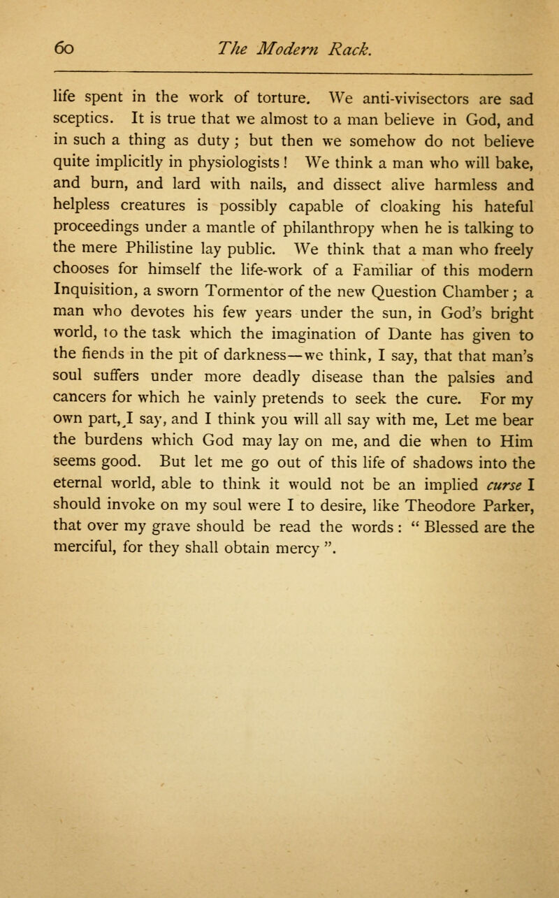 life spent in the work of torture. We anti-vivisectors are sad sceptics. It is true that we almost to a man believe in God, and in such a thing as duty; but then we somehow do not believe quite implicitly in physiologists! We think a man who will bake, and burn, and lard with nails, and dissect alive harmless and helpless creatures is possibly capable of cloaking his hateful proceedings under a mantle of philanthropy when he is talking to the mere Philistine lay public. We think that a man who freely chooses for himself the life-work of a Familiar of this modern Inquisition, a sworn Tormentor of the new Question Chamber; a man who devotes his few years under the sun, in God's bright world, to the task which the imagination of Dante has given to the fiends in the pit of darkness—we think, I say, that that man's soul suffers under more deadly disease than the palsies and cancers for which he vainly pretends to seek the cure. For my own part, I say, and I think you will all say with me, Let me bear the burdens which God may lay on me, and die when to Him seems good. But let me go out of this life of shadows into the eternal world, able to think it would not be an implied curse I should invoke on my soul were I to desire, like Theodore Parker, that over my grave should be read the words :  Blessed are the merciful, for they shall obtain mercy .