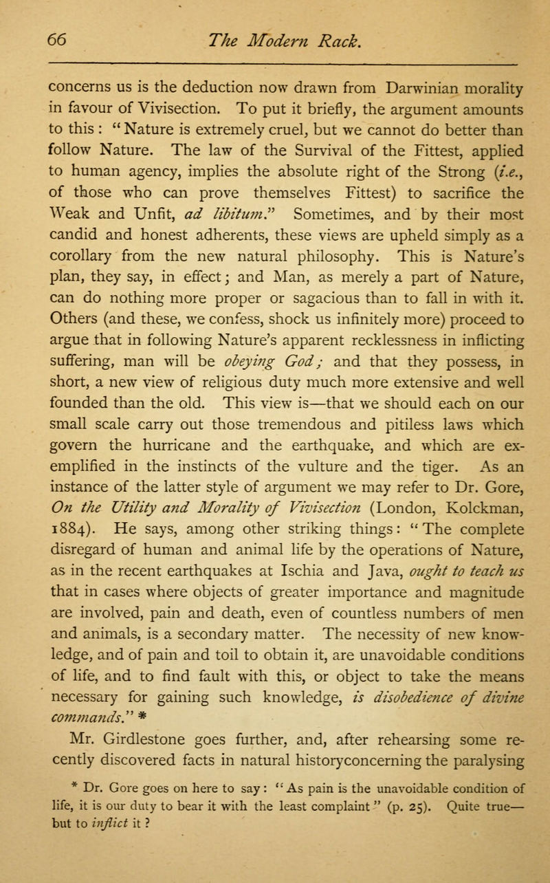 concerns us is the deduction now drawn from Darwinian morality in favour of Vivisection. To put it briefly, the argument amounts to this :  Nature is extremely cruel, but we cannot do better than follow Nature. The law of the Survival of the Fittest, applied to human agency, implies the absolute right of the Strong {i.e., of those who can prove themselves Fittest) to sacrifice the Weak and Unfit, ad libitum. Sometimes, and by their most candid and honest adherents, these views are upheld simply as a corollary from the new natural philosophy. This is Nature's plan, they say, in effect; and Man, as merely a part of Nature, can do nothing more proper or sagacious than to fall in with it. Others (and these, we confess, shock us infinitely more) proceed to argue that in following Nature's apparent recklessness in inflicting suffering, man will be obeying God; and that they possess, in short, a new view of religious duty much more extensive and well founded than the old. This view is—that we should each on our small scale carry out those tremendous and pitiless laws which govern the hurricane and the earthquake, and which are ex- emplified in the instincts of the vulture and the tiger. As an instance of the latter style of argument we may refer to Dr. Gore, On the Utility and Morality of Viz'isectioii (London, Kolckman, 1884). He says, among other striking things: The complete disregard of human and animal life by the operations of Nature, as in the recent earthquakes at Ischia and Java, ought to teach us that in cases where objects of greater importance and magnitude are involved, pain and death, even of countless numbers of men and animals, is a secondary matter. The necessity of new know- ledge, and of pain and toil to obtain it, are unavoidable conditions of life, and to find fault with this, or object to take the means necessary for gaining such knowledge, is disobedience of divine commands. * Mr. Girdlestone goes further, and, after rehearsing some re- cently discovered facts in natural historyconcerning the paralysing * Dr. Gore goes on here to say: As pain is the unavoidable condition of life, it is our duty to bear it with the least complaint  (p. 25). Quite true— but to inflict it ?
