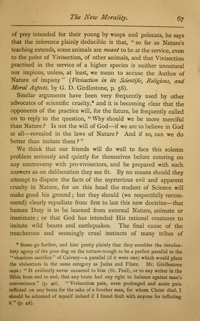 The New Morality. §j of prey intended for their young by wasps and polecats, he says that the inference plainly deducible is that,  so far as Nature's teaching extends, some animals are meant to be at the service, even to the point of Vivisection, of other animals, and that Vivisection practised in the service of a higher species is neither unnatural nor impious, unless, at least, we mean to accuse the Author of Nature of impiety {Vivisection in its Scientific, Religious, and Moral Aspects, by G. D. Girdlestone, p. 58). Similar arguments have been very frequently used by other advocates of scientific cruelty,* and it is becoming clear that the opponents of the practice will, for the future, be frequently called on to reply to the question,  Why should we be more merciful than Nature ? Is not the will of God—if we are to believe in God at all—revealed in the laws of Nature? And if so, can we do better than imitate them ?  We think that our friends will do well to face this solemn problem seriously and quietly for themselves before entering on any controversy with pro-vivisectors, and be prepared with such answers as on deliberation they see fit. By no means should they attempt to dispute the facts of the mysterious evil and apparent cruelty in Nature, for on this head the student of Science will make good his ground; but they should (we respectfully recom- mend) clearly repudiate from first to last this new doctrine—that human Duty is to be learned from external Nature, animate or inanimate; or that God has intended His rational creatures to imitate wild beasts and earthquakes. The final cause of the treacherous and seemingly cruel instincts of many tribes of * Some go further, and hint pretty plainly that they consider the involun- tary agony of the poor dog on the torture-trough to be a perfect parallel to the ''vicarious sacrifice  of Calvary—a parallel (if it were one) which would place the vivisectors in the same category as Judas and Pilate. Mr. Girdlestone says : It evidently never occurred to him (St. Paul), or to any writer in the Bible from end to end, that any brute had any right to balance against man's convenience (p. 40). Vivisection pain, even prolonged and acute pain inflicted on any brute for the sake of a brother man, for whom Christ died, I should be ashamed of myself indeed if I found fault with anyone for inflicting it (p. 42).