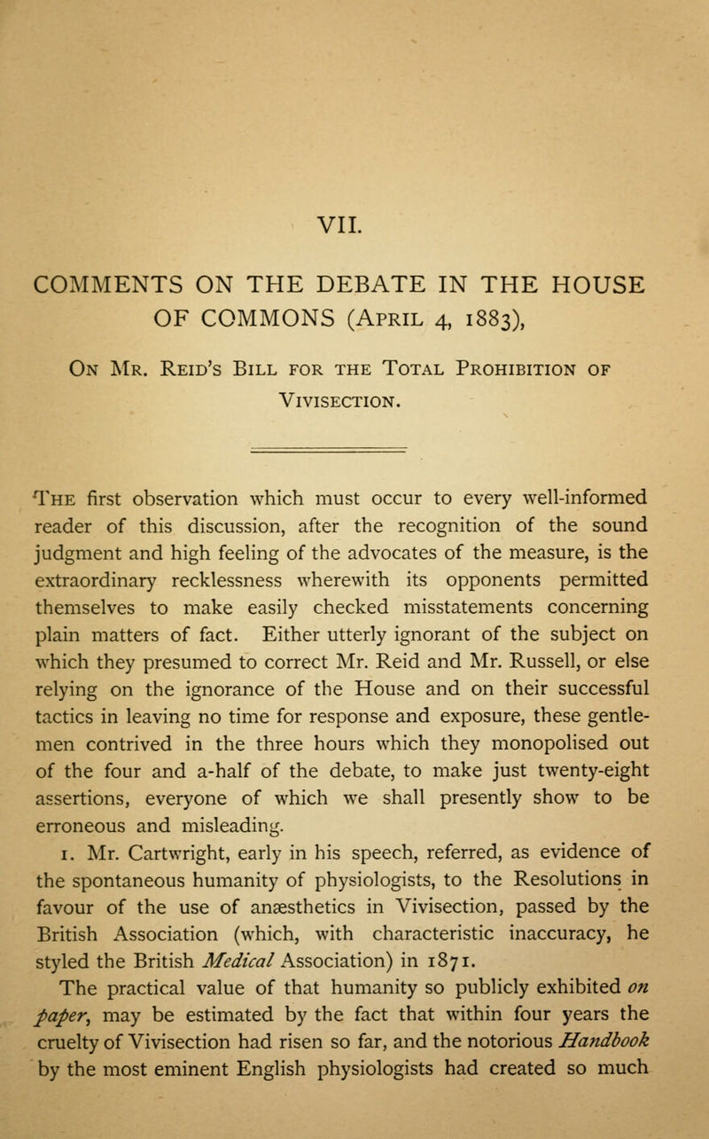COMMENTS ON THE DEBATE IN THE HOUSE OF COMMONS (April 4, 1883), On Mr. Reid's Bill for the Total Prohibition of Vivisection. The first observation which must occur to every well-informed reader of this discussion, after the recognition of the sound judgment and high feeling of the advocates of the measure, is the extraordinary recklessness wherewith its opponents permitted themselves to make easily checked misstatements concerning plain matters of fact. Either utterly ignorant of the subject on which they presumed to correct Mr. Reid and Mr. Russell, or else relying on the ignorance of the House and on their successful tactics in leaving no time for response and exposure, these gentle- men contrived in the three hours which they monopolised out of the four and a-half of the debate, to make just twenty-eight assertions, everyone of which we shall presently show to be erroneous and misleading. 1. Mr. Cartwright, early in his speech, referred, as evidence of the spontaneous humanity of physiologists, to the Resolutions in favour of the use of anaesthetics in Vivisection, passed by the British Association (which, with characteristic inaccuracy, he styled the British Medical Association) in 1871. The practical value of that humanity so publicly exhibited on paper, may be estimated by the fact that within four years the cruelty of Vivisection had risen so far, and the notorious Handbook by the most eminent English physiologists had created so much