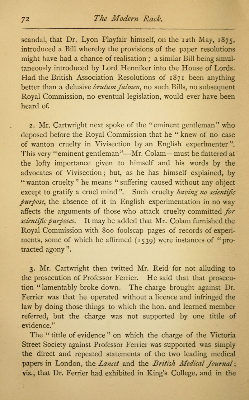 scandal, that Dr. Lyon Playfair himself, on the 12th May, 1875, introduced a Bill whereby the provisions of the paper resolutions might have had a chance of realisation ; a similar Bill being simul- taneously introduced by Lord Henniker into the House of Lords. Had the British Association Resolutions of 1871 been anything better than a delusive brutum fulment no such Bills, no subsequent Royal Commission, no eventual legislation, would ever have been heard of. 2. Mr. Cartwright next spoke of the eminent gentleman who deposed before the Royal Commission that he  knew of no case of wanton cruelty in Vivisection by an English experimenter. This very eminent gentleman—Mr. Colam—must be flattered at the lofty importance given to himself and his words by the advocates of Vivisection; but, as he has himself explained, by wanton cruelty he means  suffering caused without any object except to gratify a cruel mind . Such cruelty having no scientific purpose, the absence of it in English experimentation in no way affects the arguments of those who attack cruelty committed for scientific purposes. It may be added that Mr. Colam furnished the Royal Commission with 800 foolscap pages of records of experi- ments, some of which he affirmed (1539) were instances of pro- tracted agony . 3. Mr. Cartwright then twitted Mr. Reid for not alluding to the prosecution of Professor Ferrier. He said that that prosecu- tion lamentably broke down. The charge brought against Dr. Ferrier was that he operated without a licence and infringed the law by doing those things to which the hon. and learned member referred, but the charge was not supported by one tittle of evidence. The tittle of evidence on which the charge of the Victoria Street Society against Professor Ferrier was supported was simply the direct and repeated statements of the two leading medical papers in London, the Lancet and the British Medical Journal'; viz., that Dr. Ferrier had exhibited in King's College, and in the