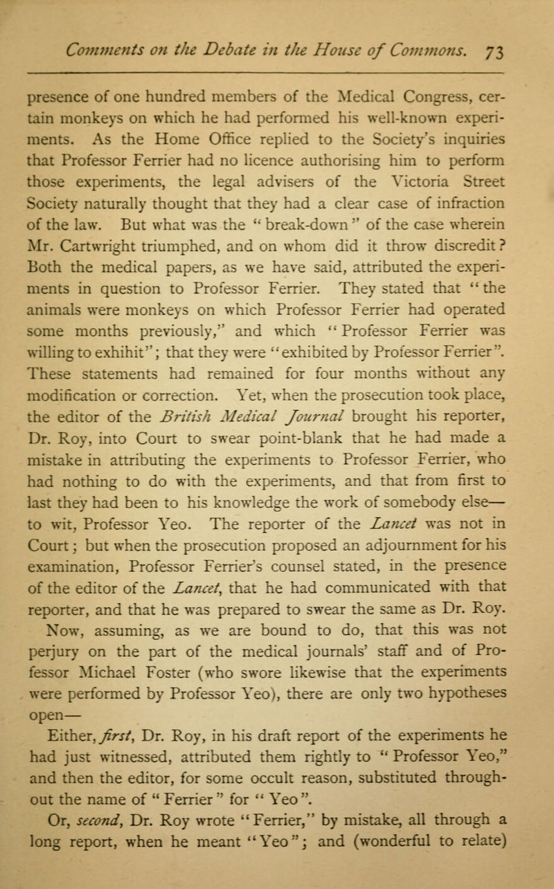presence of one hundred members of the Medical Congress, cer- tain monkeys on which he had performed his well-known experi- ments. As the Home Orifice replied to the Society's inquiries that Professor Ferrier had no licence authorising him to perform those experiments, the legal advisers of the Victoria Street Society naturally thought that they had a clear case of infraction of the law. But what was the u break-down  of the case wherein Mr. Cartwright triumphed, and on whom did it throw discredit ? Both the medical papers, as we have said, attributed the experi- ments in question to Professor Ferrier. They stated that the animals were monkeys on which Professor Ferrier had operated some months previously, and which Professor Ferrier was willing to exhihit; that they were exhibited by Professor Ferrier. These statements had remained for four months without any modification or correction. Yet, when the prosecution took place, the editor of the British Medical Journal brought his reporter, Dr. Roy, into Court to swear point-blank that he had made a mistake in attributing the experiments to Professor Ferrier, who had nothing to do with the experiments, and that from first to last they had been to his knowledge the work of somebody else— to wit. Professor Yeo. The reporter of the Lancet was not in Court; but when the prosecution proposed an adjournment for his examination, Professor Ferrier's counsel stated, in the presence of the editor of the Lancet, that he had communicated with that reporter, and that he was prepared to swear the same as Dr. Roy. Now, assuming, as we are bound to do, that this was not perjury on the part of the medical journals' staff and of Pro- fessor Michael Foster (who swore likewise that the experiments were performed by Professor Yeo;, there are only two hypotheses open— Either,^/-vr/, Dr. Roy, in his draft report of the experiments he had just witnessed, attributed them rightly to  Professor Yeo, and then the editor, for some occult reason, substituted through- out the name of  Ferrier  for  Yeo. Or, second, Dr. Roy wrote Ferrier, by mistake, all through a long report, when he meant Yeo; and (wonderful to relate)