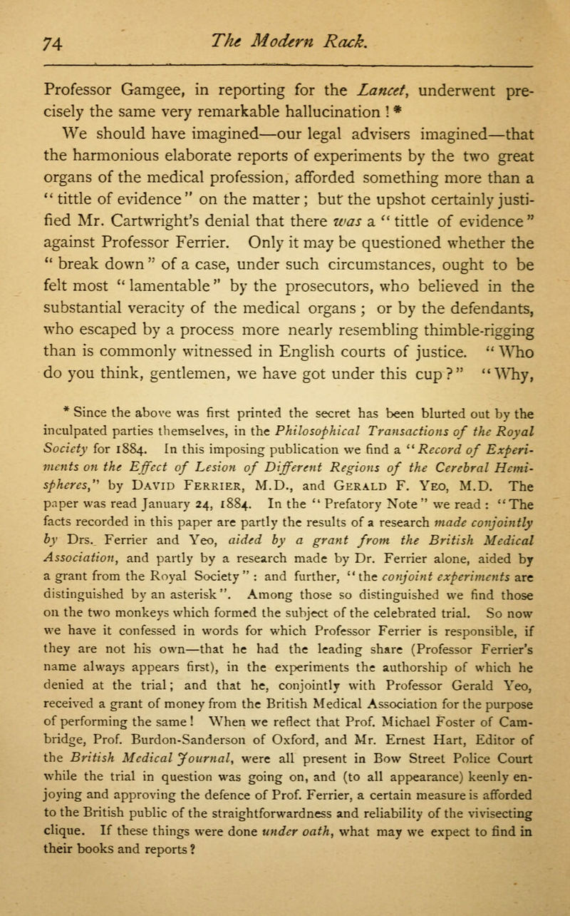 Professor Gamgee, in reporting for the Lancet, underwent pre- cisely the same very remarkable hallucination ! * We should have imagined—our legal advisers imagined—that the harmonious elaborate reports of experiments by the two great organs of the medical profession, afforded something more than a  tittle of evidence  on the matter; but the upshot certainly justi- fied Mr. Cartwright's denial that there was a  tittle of evidence  against Professor Ferrier. Only it may be questioned whether the 11 break down  of a case, under such circumstances, ought to be felt most u lamentable  by the prosecutors, who believed in the substantial veracity of the medical organs ; or by the defendants, who escaped by a process more nearly resembling thimble-rigging than is commonly witnessed in English courts of justice.  Who do you think, gentlemen, we have got under this cup? Why, * Since the above was first printed the secret has been blurted out by the inculpated parties themselves, in the Philosophical Transactions of the Royal Society for 1884. In this imposing publication we find a Record of Experi- ments on the Effect of Lesion of Different Regions of the Cerebral Hemi- spheres, by David Ferrier, M.D., and Gerald F. Yeo, M.D. The paper was read January 24, 1884. In the  Prefatory Note  we read : The facts recorded in this paper are partly the results of a research made conjointly by Drs. Ferrier and Yeo, aided by a grant from the British Medical Association, and partly by a research made by Dr. Ferrier alone, aided by a grant from the Royal Society : and further, the conjoint experiments are distinguished by an asterisk. Among those so distinguished we find those on the two monkeys which formed the subject of the celebrated trial. So now we have it confessed in words for which Professor Ferrier is responsible, if they are not his own—that he had the leading share (Professor Ferrier's name always appears first), in the experiments the authorship of which he denied at the trial; and that he, conjointly with Professor Gerald Yeo, received a grant of money from the British Medical Association for the purpose of performing the same ! When we reflect that Prof. Michael Foster of Cam- bridge, Prof. Burdon-Sanderson of Oxford, and Mr. Ernest Hart, Editor of the British Medical Journal, were all present in Bow Street Police Court while the trial in question was going on, and (to all appearance) keenly en- joying and approving the defence of Prof. Ferrier, a certain measure is afforded to the British public of the straightforwardness and reliability of the vivisecting clique. If these things were done under oath, what may we expect to find in their books and reports ?