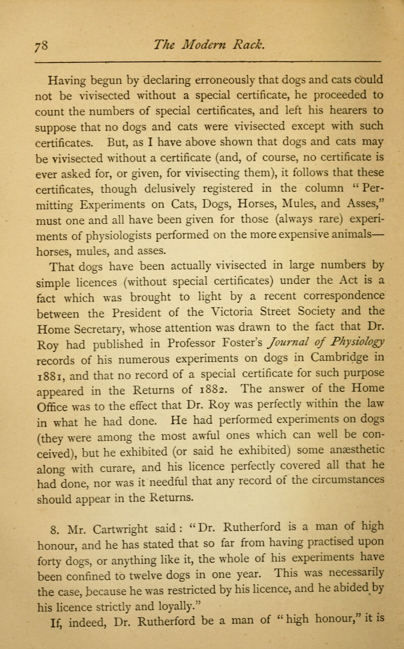 Having begun by declaring erroneously that dogs and cats could not be vivisected without a special certificate, he proceeded to count the numbers of special certificates, and left his hearers to suppose that no dogs and cats were vivisected except with such certificates. But, as I have above shown that dogs and cats may be vivisected without a certificate (and, of course, no certificate is ever asked for, or given, for vivisecting them), it follows that these certificates, though delusively registered in the column  Per- mitting Experiments on Cats, Dogs, Horses, Mules, and Asses, must one and all have been given for those (always rare) experi- ments of physiologists performed on the more expensive animals— horses, mules, and asses. That dogs have been actually vivisected in large numbers by simple licences (without special certificates) under the Act is a fact which was brought to light by a recent correspondence between the President of the Victoria Street Society and the Home Secretary, whose attention was drawn to the fact that Dr. Roy had published in Professor Foster's Journal of Physiology records of his numerous experiments on dogs in Cambridge in 1881, and that no record of a special certificate for such purpose appeared in the Returns of 1882. The answer of the Home Office was to the effect that Dr. Roy was perfectly within the law in what he had done. He had performed experiments on dogs (they were among the most awful ones which can well be con- ceived), but he exhibited (or said he exhibited) some anaesthetic along with curare, and his licence perfectly covered all that he had done, nor was it needful that any record of the circumstances should appear in the Returns. 8. Mr. Cartwright said: Dr. Rutherford is a man of high honour, and he has stated that so far from having practised upon forty dogs, or anything like it, the whole of his experiments have been confined to twelve dogs in one year. This was necessarily the case, because he was restricted by his licence, and he abided by his licence strictly and loyally. If, indeed, Dr. Rutherford be a man of  high honour, it is