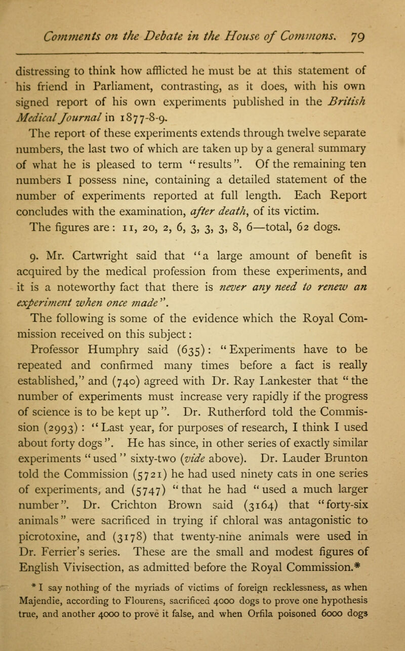 distressing to think how afflicted he must be at this statement of his friend in Parliament, contrasting, as it does, with his own signed report of his own experiments published in the British Medical Journal in 18 77-8-9. The report of these experiments extends through twelve separate numbers, the last two of which are taken up by a general summary of what he is pleased to term  results . Of the remaining ten numbers I possess nine, containing a detailed statement of the number of experiments reported at full length. Each Report concludes with the examination, after death, of its victim. The figures are: 11, 20, 2, 6, 3, 3, 3, 8, 6—total, 62 dogs. 9. Mr. Cartwright said that a large amount of benefit is acquired by the medical profession from these experiments, and it is a noteworthy fact that there is never any need to renew an experiment when once made''. The following is some of the evidence which the Royal Com- mission received on this subject: Professor Humphry said (635):  Experiments have to be repeated and confirmed many times before a fact is really established, and (740) agreed with Dr. Ray Lankester that  the number of experiments must increase very rapidly if the progress of science is to be kept up . Dr. Rutherford told the Commis- sion (2993) : Last year, for purposes of research, I think I used about forty dogs . He has since, in other series of exactly similar experiments used sixty-two {vide above). Dr. Lauder Brunton told the Commission (5721) he had used ninety cats in one series of experiments, and (5747) that he had used a much larger number. Dr. Crichton Brown said (3164) that forty-six animals were sacrificed in trying if chloral was antagonistic to picrotoxine, and (3178) that twenty-nine animals were used in Dr. Ferrier's series. These are the small and modest figures of English Vivisection, as admitted before the Royal Commission.* * I say nothing of the myriads of victims of foreign recklessness, as when Majendie, according to Flourens, sacrificed 4000 dogs to prove one hypothesis true, and another 4000 to prove it false, and when Orfila poisoned 6000 dogs