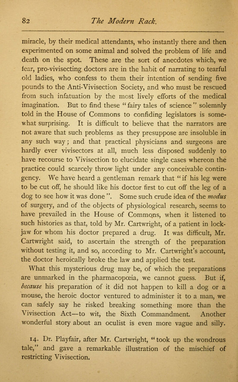 miracle, by their medical attendants, who instantly there and then experimented on some animal and solved the problem of life and death on the spot. These are the sort of anecdotes which, we fear, pro-vivisecting doctors are in the habit of narrating to tearful old ladies, who confess to them their intention of sending five pounds to the Anti-Vivisection Society, and who must be rescued from such infatuation by the most lively efforts of the medical imagination. But to find these fairy tales of science solemnly told in the House of Commons to confiding legislators is some- what surprising. It is difficult to believe that the narrators are not aware that such problems as they presuppose are insoluble in any such way; and that practical physicians and surgeons are hardly ever vivisectors at all, much less disposed suddenly to have recourse to Vivisection to elucidate single cases whereon the practice could scarcely throw light under any conceivable contin- gency. We have heard a gentleman remark that  if his leg were to be cut off, he should like his doctor first to cut off the leg of a dog to see how it was done . Some such crude idea of the modus of surgery, and of the objects of physiological research, seems to have prevailed in the House of Commons, when it listened to such histories as that, told by Mr. Cartwright, of a patient in lock- jaw for whom his doctor prepared a drug. It was difficult, Mr. Cartwright said, to ascertain the strength of the preparation without testing it, and so, according to Mr. Cartwright's account, the doctor heroically broke the law and applied the test. What this mysterious drug may be, of which the preparations are unmarked in the pharmacopoeia, we cannot guess. But if, because his preparation of it did not happen to kill a dog or a mouse, the heroic doctor ventured to administer it to a man, we can safely say he risked breaking something more than the Vivisection Act—to wit, the Sixth Commandment. Another wonderful story about an oculist is even more vague and silly. 14. Dr. Playfair, after Mr. Cartwright, took up the wondrous tale, and gave a remarkable illustration of the mischief of restricting Vivisection.