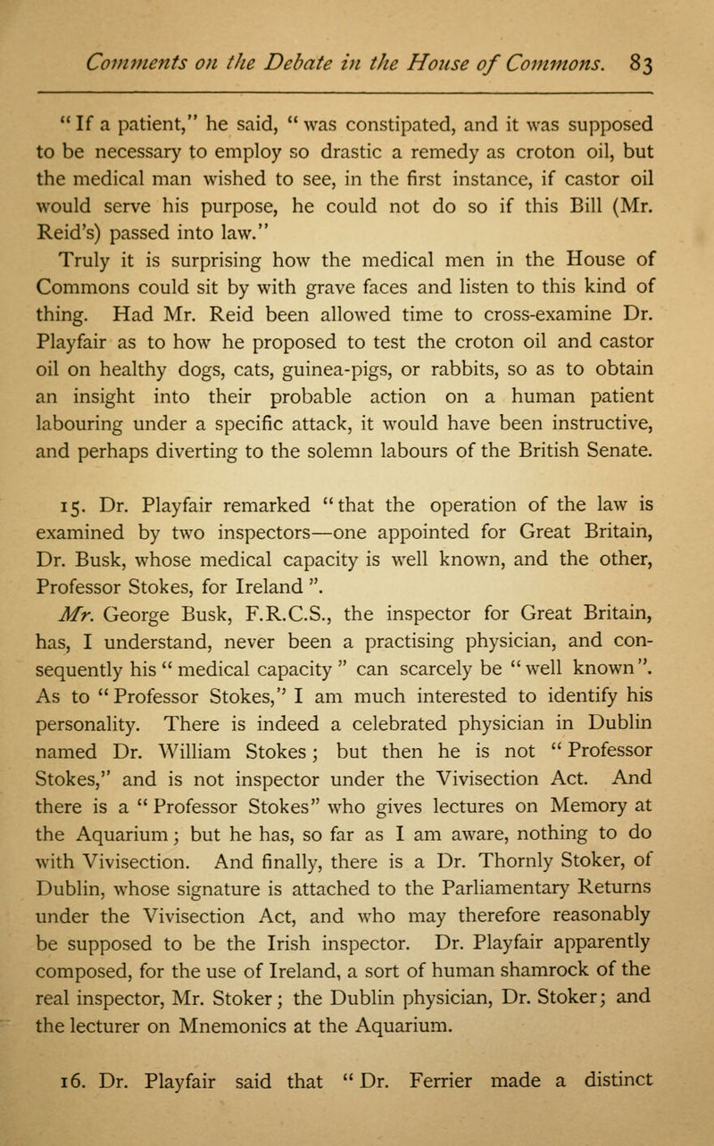  If a patient, he said,  was constipated, and it was supposed to be necessary to employ so drastic a remedy as croton oil, but the medical man wished to see, in the first instance, if castor oil would serve his purpose, he could not do so if this Bill (Mr. Reid's) passed into law. Truly it is surprising how the medical men in the House of Commons could sit by with grave faces and listen to this kind of thing. Had Mr. Reid been allowed time to cross-examine Dr. Playfair as to how he proposed to test the croton oil and castor oil on healthy dogs, cats, guinea-pigs, or rabbits, so as to obtain an insight into their probable action on a human patient labouring under a specific attack, it would have been instructive, and perhaps diverting to the solemn labours of the British Senate. 15. Dr. Playfair remarked that the operation of the law is examined by two inspectors—one appointed for Great Britain, Dr. Busk, whose medical capacity is well known, and the other, Professor Stokes, for Ireland . Mr. George Busk, F.R.C.S., the inspector for Great Britain, has, I understand, never been a practising physician, and con- sequently his  medical capacity  can scarcely be well known. As to Professor Stokes,'' I am much interested to identify his personality. There is indeed a celebrated physician in Dublin named Dr. William Stokes; but then he is not  Professor Stokes, and is not inspector under the Vivisection Act. And there is a Professor Stokes who gives lectures on Memory at the Aquarium; but he has, so far as I am aware, nothing to do with Vivisection. And finally, there is a Dr. Thornly Stoker, of Dublin, whose signature is attached to the Parliamentary Returns under the Vivisection Act, and who may therefore reasonably be supposed to be the Irish inspector. Dr. Playfair apparently composed, for the use of Ireland, a sort of human shamrock of the real inspector, Mr. Stoker; the Dublin physician, Dr. Stoker; and the lecturer on Mnemonics at the Aquarium. 16. Dr. Playfair said that  Dr. Ferrier made a distinct