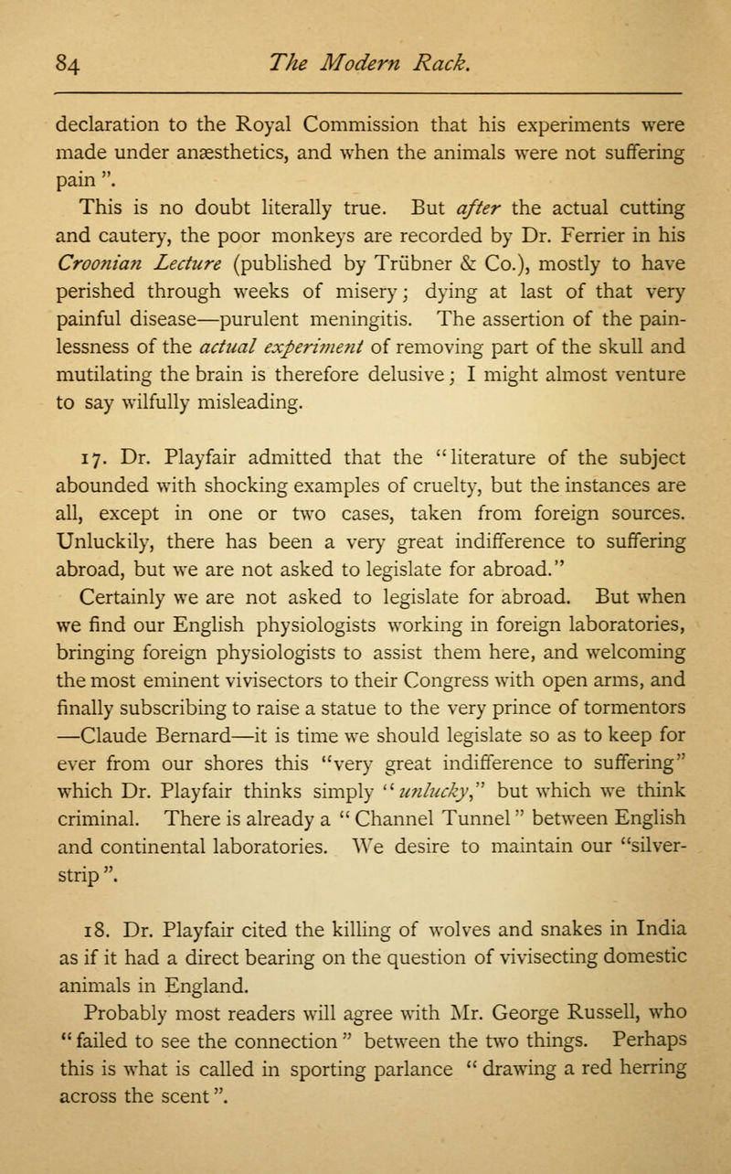 declaration to the Royal Commission that his experiments were made under anaesthetics, and when the animals were not suffering pain . This is no doubt literally true. But after the actual cutting and cautery, the poor monkeys are recorded by Dr. Ferrier in his Croonian Lecture (published by Triibner & Co.), mostly to have perished through weeks of misery; dying at last of that very painful disease—purulent meningitis. The assertion of the pain- lessness of the actual experi?ne?it of removing part of the skull and mutilating the brain is therefore delusive; I might almost venture to say wilfully misleading. 17. Dr. Playfair admitted that the literature of the subject abounded with shocking examples of cruelty, but the instances are all, except in one or two cases, taken from foreign sources. Unluckily, there has been a very great indifference to suffering abroad, but we are not asked to legislate for abroad. Certainly we are not asked to legislate for abroad. But when we find our English physiologists working in foreign laboratories, bringing foreign physiologists to assist them here, and welcoming the most eminent vivisectors to their Congress with open arms, and finally subscribing to raise a statue to the very prince of tormentors —Claude Bernard—it is time we should legislate so as to keep for ever from our shores this very great indifference to suffering which Dr. Playfair thinks simply unlucky but which we think criminal. There is already a  Channel Tunnel;' between English and continental laboratories. We desire to maintain our silver- strip . 18. Dr. Playfair cited the killing of wolves and snakes in India as if it had a direct bearing on the question of vivisecting domestic animals in England. Probably most readers will agree with Mr. George Russell, who  failed to see the connection  between the two things. Perhaps this is what is called in sporting parlance  drawing a red herring across the scent.