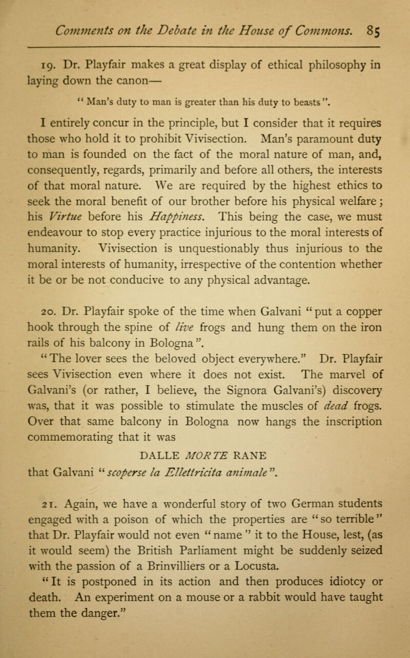 19. Dr. Playfair makes a great display of ethical philosophy in laying down the canon— 11 Man's duty to man is greater than his duty to beasts . I entirely concur in the principle, but I consider that it requires those who hold it to prohibit Vivisection. Man's paramount duty to man is founded on the fact of the moral nature of man, and, consequently, regards, primarily and before all others, the interests of that moral nature. We are required by the highest ethics to seek the moral benefit of our brother before his physical welfare; his Virtue before his Happiness. This being the case, we must endeavour to stop every practice injurious to the moral interests of humanity. Vivisection is unquestionably thus injurious to the moral interests of humanity, irrespective of the contention whether it be or be not conducive to any physical advantage. 20. Dr. Playfair spoke of the time when Galvani put a copper hook through the spine of live frogs and hung them on the iron rails of his balcony in Bologna .  The lover sees the beloved object even-where. Dr. Playfair sees Vivisection even where it does not exist. The marvel of Galvani's (or rather, I believe, the Signora Galvani's) discovery was, that it was possible to stimulate the muscles of dead frogs. Over that same balcony in Bologna now hangs the inscription commemorating that it was DALLE MORTE RANE that Galvani scoperse la Elletlricita animate. 21. Again, we have a wonderful story of two German students engaged with a poison of which the properties are  so terrible  that Dr. Playfair would not even  name  it to the House, lest, (as it would seem) the British Parliament might be suddenly seized with the passion of a Brinvilliers or a Locusta.  It is postponed in its action and then produces idiotcy or death. An experiment on a mouse or a rabbit would have taught them the danger.