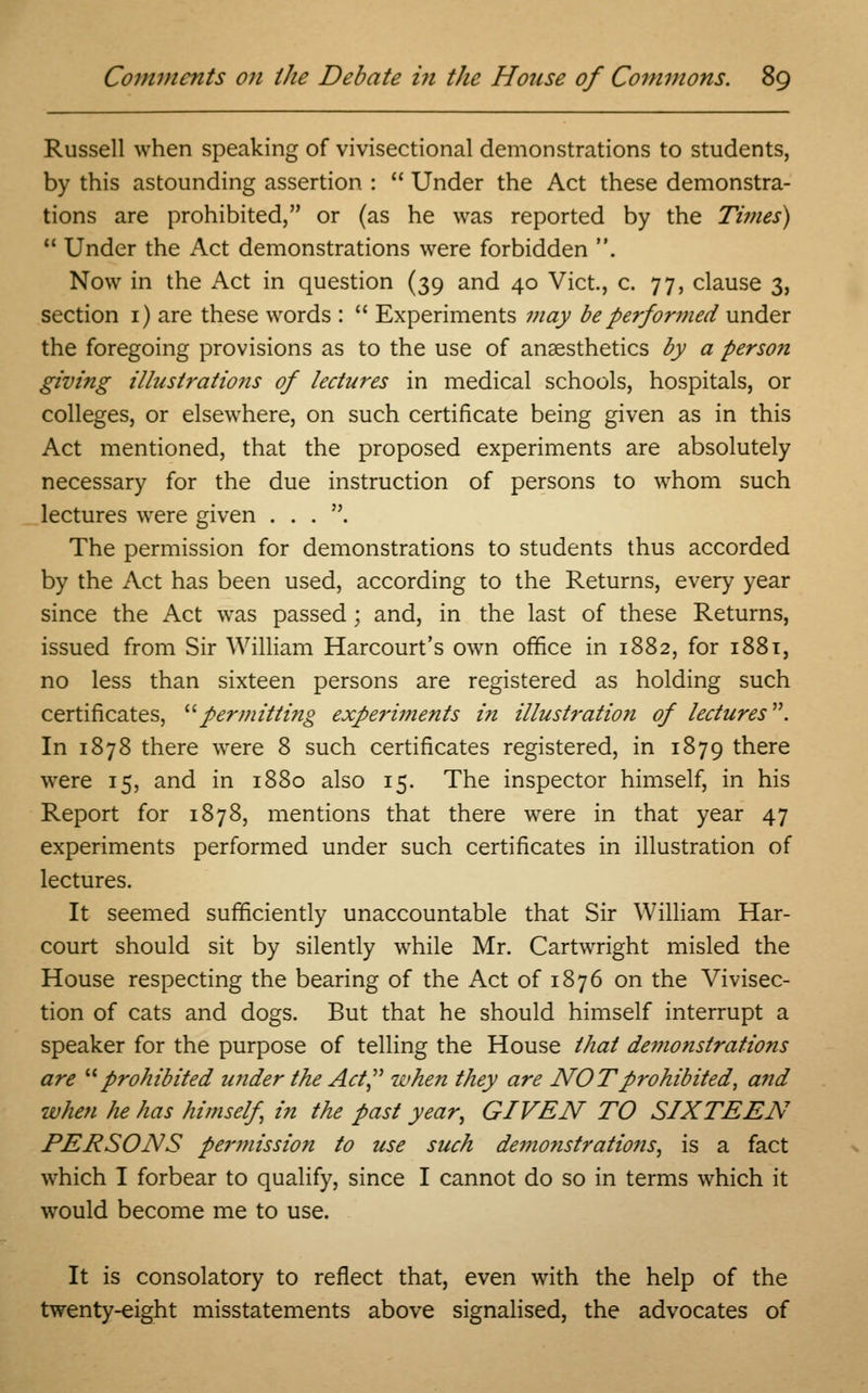 Russell when speaking of vivisectional demonstrations to students, by this astounding assertion :  Under the Act these demonstra- tions are prohibited, or (as he was reported by the Times)  Under the Act demonstrations were forbidden . Now in the Act in question (39 and 40 Vict., c. 77, clause 3, section 1) are these words :  Experiments may be performed under the foregoing provisions as to the use of anaesthetics by a person giving illustratio7is of lectures in medical schools, hospitals, or colleges, or elsewhere, on such certificate being given as in this Act mentioned, that the proposed experiments are absolutely necessary for the due instruction of persons to whom such lectures were given . . . . The permission for demonstrations to students thus accorded by the Act has been used, according to the Returns, every year since the Act was passed; and, in the last of these Returns, issued from Sir William Harcourt's own office in 1882, for 1881, no less than sixteen persons are registered as holding such certificates, permitting expe?'iments in illust?-ation of lectures. In 1878 there were 8 such certificates registered, in 1879 there were 15, and in 1880 also 15. The inspector himself, in his Report for 1878, mentions that there were in that year 47 experiments performed under such certificates in illustration of lectures. It seemed sufficiently unaccountable that Sir William Har- court should sit by silently while Mr. Cartwright misled the House respecting the bearing of the Act of 1876 on the Vivisec- tion of cats and dogs. But that he should himself interrupt a speaker for the purpose of telling the House that demofistrations are prohibited under the Act when they are NOT prohibited, and when he has himself in the past year, GIVEN TO SIXTEEN PERSONS permission to use such demonstrations, is a fact which I forbear to qualify, since I cannot do so in terms which it would become me to use. It is consolatory to reflect that, even with the help of the twenty-eight misstatements above signalised, the advocates of