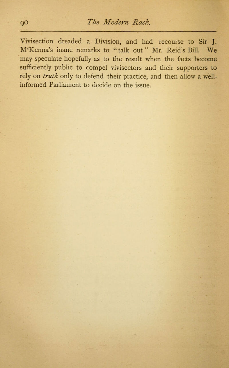Vivisection dreaded a Division, and had recourse to Sir J. M'Kenna's inane remarks to talk out Mr. Reid's Bill. We may speculate hopefully as to the result when the facts become sufficiently public to compel vivisectors and their supporters to rely on truth only to defend their practice, and then allow a well- informed Parliament to decide on the issue.