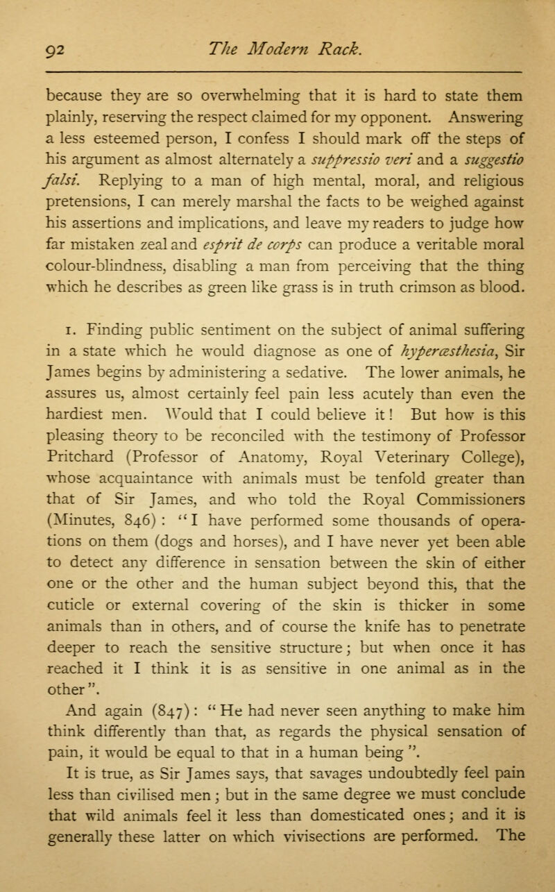 because they are so overwhelming that it is hard to state them plainly, reserving the respect claimed for my opponent. Answering a less esteemed person, I confess I should mark off the steps of his argument as almost alternately a suppressio veri and a suggestio falsi. Replying to a man of high mental, moral, and religious pretensions, I can merely marshal the facts to be weighed against his assertions and implications, and leave my readers to judge how far mistaken zeal and esprit de corps can produce a veritable moral colour-blindness, disabling a man from perceiving that the thing which he describes as green like grass is in truth crimson as blood. i. Finding public sentiment on the subject of animal suffering in a state which he would diagnose as one of hyperesthesia, Sir James begins by administering a sedative. The lower animals, he assures us, almost certainly feel pain less acutely than even the hardiest men. Would that I could believe it! But how is this pleasing theory to be reconciled with the testimony of Professor Pritchard (Professor of Anatomy, Royal Veterinary College), whose acquaintance with animals must be tenfold greater than that of Sir James, and who told the Royal Commissioners (Minutes, 846): I have performed some thousands of opera- tions on them (dogs and horses), and I have never yet been able to detect any difference in sensation between the skin of either one or the other and the human subject beyond this, that the cuticle or external covering of the skin is thicker in some animals than in others, and of course the knife has to penetrate deeper to reach the sensitive structure; but when once it has reached it I think it is as sensitive in one animal as in the other. And again (847):  He had never seen anything to make him think differently than that, as regards the physical sensation of pain, it would be equal to that in a human being . It is true, as Sir James says, that savages undoubtedly feel pain less than civilised men; but in the same degree we must conclude that wild animals feel it less than domesticated ones; and it is generally these latter on which vivisections are performed. The