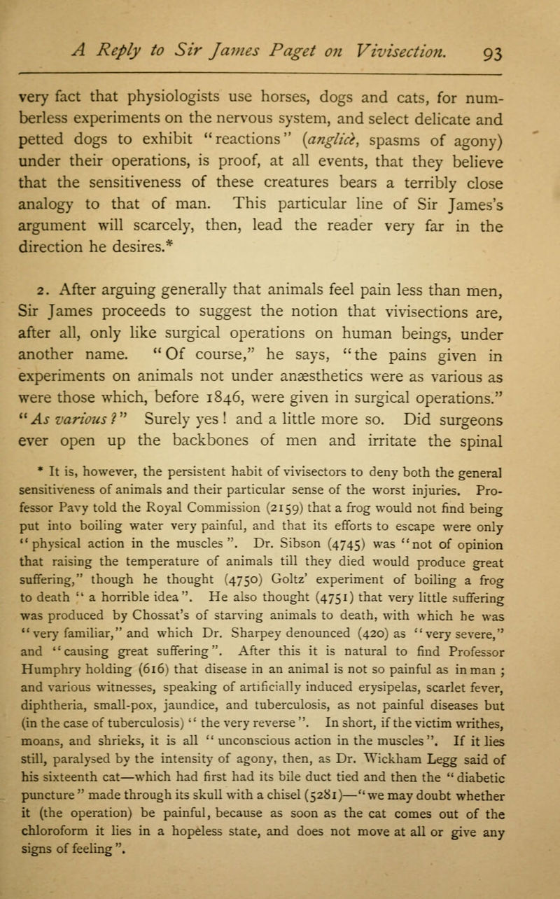 very fact that physiologists use horses, dogs and cats, for num- berless experiments on the nervous system, and select delicate and petted dogs to exhibit reactions {anglid, spasms of agony) under their operations, is proof, at all events, that they believe that the sensitiveness of these creatures bears a terribly close analogy to that of man. This particular line of Sir James's argument will scarcely, then, lead the reader very far in the direction he desires.* 2. After arguing generally that animals feel pain less than men, Sir James proceeds to suggest the notion that vivisections are, after all, only like surgical operations on human beings, under another name.  Of course, he says,  the pains given in experiments on animals not under anaesthetics were as various as were those which, before 1846, were given in surgical operations. As various V Surely yes ! and a little more so. Did surgeons ever open up the backbones of men and irritate the spinal * It is, however, the persistent habit of vivisectors to deny both the general sensitiveness of animals and their particular sense of the worst injuries. Pro- fessor Pavy told the Royal Commission (2159) that a frog would not find being put into boiling water very painful, and that its efforts to escape were only physical action in the muscles. Dr. Sibson (4745) was not of opinion that raising the temperature of animals till they died would produce great suffering, though he thought (4750) Goltz' experiment of boiling a frog to death  a horrible idea. He also thought (4751) that very little suffering was produced by Chossat's of starving animals to death, with which he was  very familiar, and which Dr. Sharpey denounced (420) as very severe, and causing great suffering. After this it is natural to find Professor Humphry holding (616) that disease in an animal is not so painful as in man ; and various witnesses, speaking of artificially induced erysipelas, scarlet fever, diphtheria, small-pox, jaundice, and tuberculosis, as not painful diseases but (in the case of tuberculosis)  the very reverse . In short, if the victim writhes, moans, and shrieks, it is all  unconscious action in the muscles. If it lies still, paralysed by the intensity of agony, then, as Dr. Wickham Legg said of his sixteenth cat—which had first had its bile duct tied and then the  diabetic puncture  made through its skull with a chisel (5281)—we may doubt whether it (the operation) be painful, because as soon as the cat comes out of the chloroform it lies in a hopeless state, and does not move at all or give any signs of feeling .