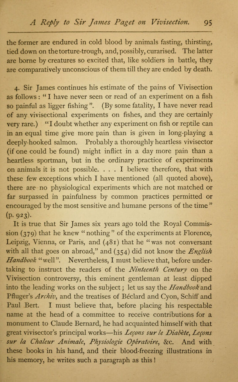 the former are endured in cold blood by animals fasting, thirsting, tied down on the torture-trough, and, possibly, curarised. The latter are borne by creatures so excited that, like soldiers in battle, they are comparatively unconscious of them till they are ended by death. 4. Sir James continues his estimate of the pains of Vivisection as follows :  I have never seen or read of an experiment on a fish so painful as ligger fishing . (By some fatality, I have never read of any vivisectional experiments on fishes, and they are certainly very rare.) I doubt whether any experiment on fish or reptile can in an equal time give more pain than is given in long-playing a deeply-hooked salmon. Probably a thoroughly heartless vivisector (if one could be found) might inflict in a day more pain than a heartless sportman, but in the ordinary practice of experiments on animals it is not possible. ... I believe therefore, that with these few exceptions which I have mentioned (all quoted above), there are no physiological experiments which are not matched or far surpassed in painfulness by common practices permitted or encouraged by the most sensitive and humane persons of the time  (P- 923)- It is true that Sir James six years ago told the Royal Commis- sion (379) that he knew  nothing  of the experiments at Florence, Leipzig, Vienna, or Paris, and (481) that he was not conversant with all that goes on abroad, and (354) did not know the English Handbook well. Nevertheless, I must believe that, before under- taking to instruct the readers of the Ninteenth Century on the Vivisection controversy, this eminent gentleman at least dipped into the leading works on the subject; let us say the Handbook and Pfluger's Archiv, and the treatises of Beclard and Cyon, Schiff and Paul Bert. I must believe that, before placing his respectable name at the head of a committee to receive contributions for a monument to Claude Bernard, he had acquainted himself with that great vivisector's principal works—his Lecons sur le Diabete, Lefons sur la Chaleur Animate, Physiologie Operatoire, &c. And with these books in his hand, and their blood-freezing illustrations in his memory, he writes such a paragraph as this!