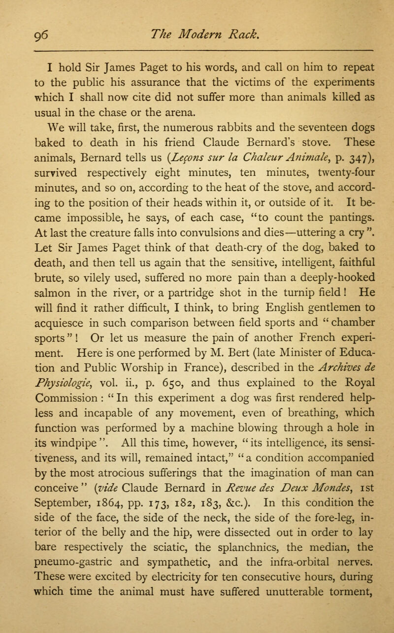 I hold Sir James Paget to his words, and call on him to repeat to the public his assurance that the victims of the experiments which I shall now cite did not suffer more than animals killed as usual in the chase or the arena. We will take, first, the numerous rabbits and the seventeen dogs baked to death in his friend Claude Bernard's stove. These animals, Bernard tells us {Lemons sur la Chaleur Afiimale, p. 347), survived respectively eight minutes, ten minutes, twenty-four minutes, and so on, according to the heat of the stove, and accord- ing to the position of their heads within it, or outside of it. It be- came impossible, he says, of each case, to count the pantings. At last the creature falls into convulsions and dies—uttering a cry . Let Sir James Paget think of that death-cry of the dog, baked to death, and then tell us again that the sensitive, intelligent, faithful brute, so vilely used, suffered no more pain than a deeply-hooked salmon in the river, or a partridge shot in the turnip field! He will find it rather difficult, I think, to bring English gentlemen to acquiesce in such comparison between field sports and  chamber sports  ! Or let us measure the pain of another French experi- ment. Here is one performed by M. Bert (late Minister of Educa- tion and Public Worship in France), described in the Archives de Physiologie, vol. ii., p. 650, and thus explained to the Royal Commission : In this experiment a dog was first rendered help- less and incapable of any movement, even of breathing, which function was performed by a machine blowing through a hole in its windpipe. All this time, however, its intelligence, its sensi- tiveness, and its will, remained intact, a condition accompanied by the most atrocious sufferings that the imagination of man can conceive (vide Claude Bernard in Revue des Deux Mondes, 1st September, 1864, pp. 173, 182, 183, &c). In this condition the side of the face, the side of the neck, the side of the fore-leg, in- terior of the belly and the hip, were dissected out in order to lay bare respectively the sciatic, the splanchnics, the median, the pneumo-gastric and sympathetic, and the infra-orbital nerves. These were excited by electricity for ten consecutive hours, during which time the animal must have suffered unutterable torment,