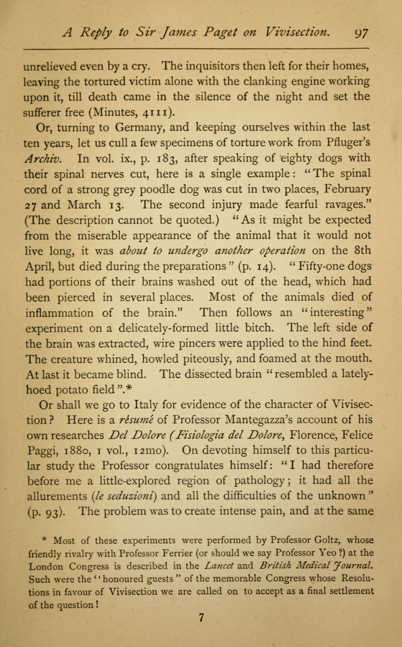 unrelieved even by a cry. The inquisitors then left for their homes, leaving the tortured victim alone with the clanking engine working upon it, till death came in the silence of the night and set the sufferer free (Minutes, 41 n). Or, turning to Germany, and keeping ourselves within the last ten years, let us cull a few specimens of torture work from Pfluger's Archiv. In vol. ix., p. 183, after speaking of eighty dogs with their spinal nerves cut, here is a single example:  The spinal cord of a strong grey poodle dog was cut in two places, February 27 and March 13. The second injury made fearful ravages. (The description cannot be quoted.) As it might be expected from the miserable appearance of the animal that it would not live long, it was about to undergo another operation on the 8th April, but died during the preparations  (p. 14).  Fifty-one dogs had portions of their brains washed out of the head, which had been pierced in several places. Most of the animals died of inflammation of the brain. Then follows an interesting experiment on a delicately-formed little bitch. The left side of the brain was extracted, wire pincers were applied to the hind feet. The creature whined, howled piteously, and foamed at the mouth. At last it became blind. The dissected brain  resembled a lately- hoed potato field .* Or shall we go to Italy for evidence of the character of Vivisec- tion ? Here is a resuvie of Professor Mantegazza's account of his own researches Del Dolore (Fisiologia del Dolore, Florence, Felice Paggi, 1880, 1 vol., 121110). On devoting himself to this particu- lar study the Professor congratulates himself: I had therefore before me a little-explored region of pathology; it had all the allurements (le seduzioni) and all the difficulties of the unknown  (p. 93). The problem was to create intense pain, and at the same * Most of these experiments were performed by Professor Goltz, whose friendly rivalry with Professor Ferrier (or should we say Professor Yeo ?) at the London Congress is described in the Lancet and British Medical Journal. Such were the honoured guests  of the memorable Congress whose Resolu- tions in favour of Vivisection we are called on to accept as a final settlement of the question! 7