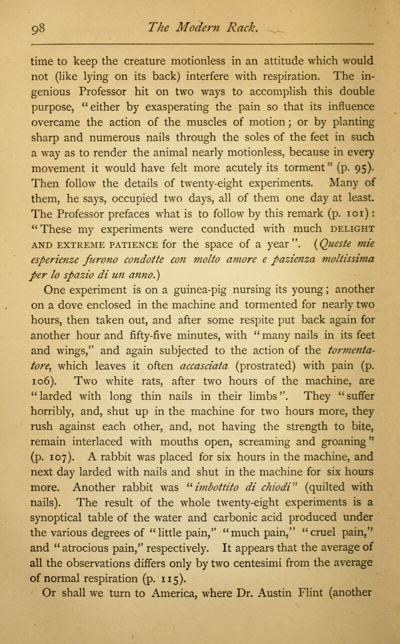 time to keep the creature motionless in an attitude which would not (like lying on its back) interfere with respiration. The in- genious Professor hit on two ways to accomplish this double purpose,  either by exasperating the pain so that its influence overcame the action of the muscles of motion; or by planting sharp and numerous nails through the soles of the feet in such a way as to render the animal nearly motionless, because in every movement it would have felt more acutely its torment (p. 95). Then follow the details of twenty-eight experiments. Many of them, he says, occupied two days, all of them one day at least. The Professor prefaces what is to follow by this remark (p. 101): These my experiments were conducted with much delight and extreme patience for the space of a year. {Queste mie esperienze foirono co?idotte con molto amore e pazienza mollissima per lo spazio di un a?mo.) One experiment is on a guinea-pig nursing its young; another on a dove enclosed in the machine and tormented for nearly two hours, then taken out, and after some respite put back again for another hour and fifty-five minutes, with  many nails in its feet and wings, and again subjected to the action of the tormenla- tore, which leaves it often accasciata (prostrated) with pain (p. 106). Two white rats, after two hours of the machine, are  larded with long thin nails in their limbs''. They  suffer horribly, and, shut up in the machine for two hours more, they rush against each other, and, not having the strength to bite, remain interlaced with mouths open, screaming and groaning (p. 107). A rabbit was placed for six hours in the machine, and next day larded with nails and shut in the machine for six hours more. Another rabbit was  imbottito di ehiodi (quilted with nails). The result of the whole twenty-eight experiments is a synoptical table of the water and carbonic acid produced under the various degrees of little pain, much pain, cruel pain, and  atrocious pain, respectively. It appears that the average of all the observations differs only by two centesimi from the average of normal respiration (p. 115). Or shall we turn to America, where Dr. Austin Flint (another