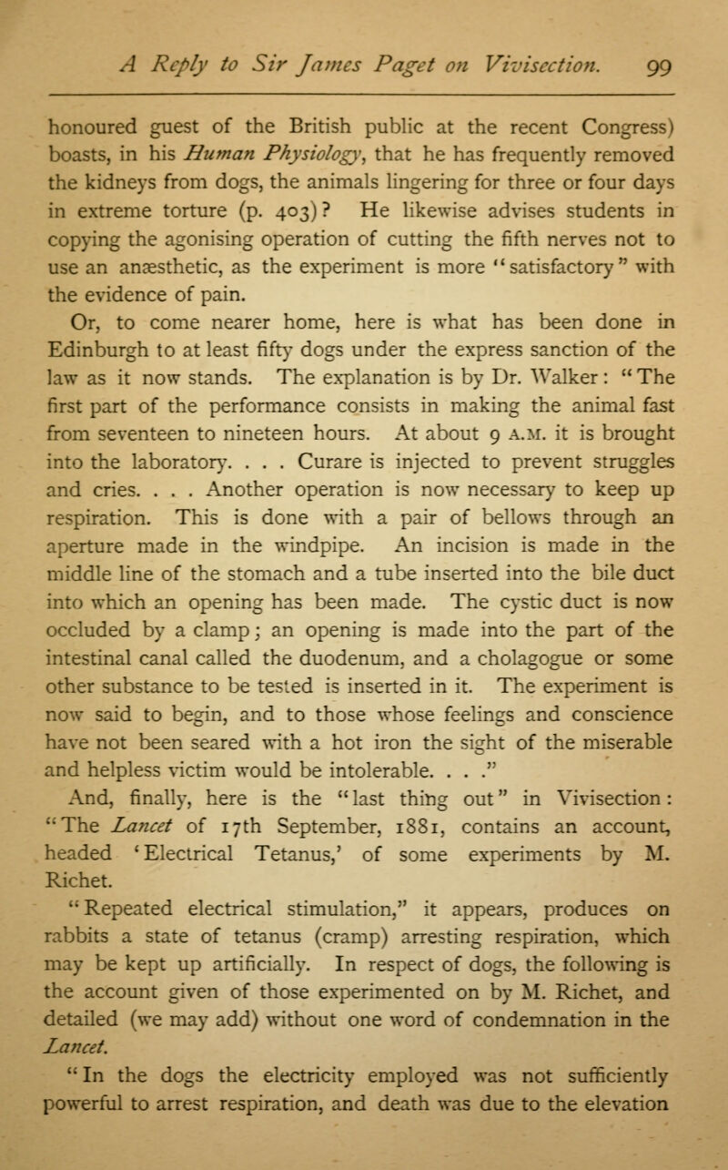 honoured guest of the British public at the recent Congress) boasts, in his Human Physiology, that he has frequently removed the kidneys from dogs, the animals lingering for three or four days in extreme torture (p. 403) ? He likewise advises students in copying the agonising operation of cutting the fifth nerves not to use an anaesthetic, as the experiment is more  sat is fact or}' with the evidence of pain. Or, to come nearer home, here is what has been done in Edinburgh to at least fifty dogs under the express sanction of the law as it now stands. The explanation is by Dr. Walker :  The first part of the performance consists in making the animal fast from seventeen to nineteen hours. At about 9 a.m. it is brought into the laboratory. . . . Curare is injected to prevent struggles and cries. . . . Another operation is now necessary to keep up respiration. This is done with a pair of bellows through an aperture made in the windpipe. An incision is made in the middle line of the stomach and a tube inserted into the bile duct into which an opening has been made. The cystic duct is now occluded by a clamp; an opening is made into the part of the intestinal canal called the duodenum, and a cholagogue or some other substance to be tested is inserted in it. The experiment is now said to begin, and to those whose feelings and conscience have not been seared with a hot iron the sight of the miserable and helpless victim would be intolerable. . . . And, finally, here is the  last thing out in Vivisection: The Lancet of 17th September, 1881, contains an account, headed ' Electrical Tetanus,' of some experiments by M. Richet.  Repeated electrical stimulation, it appears, produces on rabbits a state of tetanus (cramp) arresting respiration, which may be kept up artificially. In respect of dogs, the following is the account given of those experimented on by M. Richet, and detailed (we may add) without one word of condemnation in the Lancet.  In the dogs the electricity employed was not sufficiently powerful to arrest respiration, and death was due to the elevation