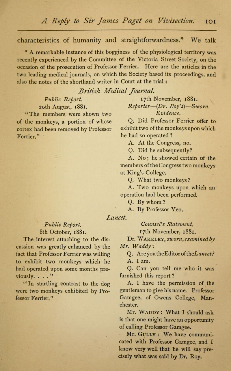 characteristics of humanity and straightforwardness.* We talk * A remarkable instance of this bogginess of the physiological territory was recently experienced by the Committee of the Victoria Street Society, on the occasion of the prosecution of Professor Ferrier. Here are the articles in the two leading medical journals, on which the Society based its proceedings, and also the notes of the shorthand writer in Court at the trial: British Medical Journal* Public Report. 20th August, 1881. The members were shown two of the monkeys, a portion of whose cortex had been removed by Professor Ferrier. Public Report. 8th October, 1881. The interest attaching to the dis- cussion was greatly enhanced by the fact that Professor Ferrier was willing to exhibit two monkeys which he had operated upon some months pre- viously. ... In startling contrast to the dog were two monkeys exhibited by Pro- fessor Ferrier. 17th November, 1881. Reporter—(Dr. Roy's)—Sworn Evidence. Q. Did Professor Ferrier offer to exhibit two of the monkeys upon which he had so operated ? A. At the Congress, no. Q. Did he subsequently? A. No; he showed certain of the members of the Congress two monkeys at King's College. Q. What two monkeys? A. Two monkeys upon which an operation had been performed. Q. By whom ? A. By Professor Yeo. Lancet. Counsel's Statement. 17th November, 1881. Dr. Wakeley, sworn, examined by Mr. Waddy : Q. Are you theEditor of theLancet? A. I am. Q. Can you tell me who it was furnished this report ? A. I have the permission of the gentleman to give his name. Professor Gamgee, of Owens College, Man- chester. Mr. Waddy : What I should ask is that one might have an opportunity of calling Professor Gamgee. Mr. Gully : We have communi- cated with Professor Gamgee, and I know very well that he will say pre- cisely what was said by Dr. Roy.