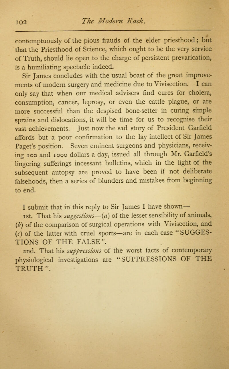 contemptuously of the pious frauds of the elder priesthood; but that the Priesthood of Science, which ought to be the very service of Truth, should lie open to the charge of persistent prevarication, is a humiliating spectacle indeed. Sir James concludes with the usual boast of the great improve- ments of modern surgery and medicine due to Vivisection. I can only say that when our medical advisers find cures for cholera, consumption, cancer, leprosy, or even the cattle plague, or are more successful than the despised bone-setter in curing simple sprains and dislocations, it will be time for us to recognise their vast achievements. Just now the sad story of President Garfield affords but a poor confirmation to the lay intellect of Sir James Paget's position. Seven eminent surgeons and physicians, receiv- ing ioo and iooo dollars a day, issued all through Mr. Garfield's lingering sufferings incessant bulletins, which in the light of the subsequent autopsy are proved to have been if not deliberate falsehoods, then a series of blunders and mistakes from beginning to end. I submit that in this reply to Sir James I have shown— i st. That his suggestions—(a) of the lesser sensibility of animals, (o) of the comparison of surgical operations with Vivisection, and (c) of the latter with cruel sports—are in each case  SUGGES- TIONS OF THE FALSE. 2nd. That his suppressions of the worst facts of contemporary physiological investigations are SUPPRESSIONS OF THE TRUTH .