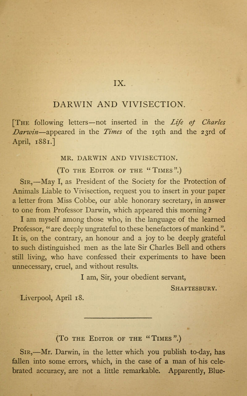 IX. DARWIN AND VIVISECTION. [The following letters—not inserted in the Life of Charles Darwin—appeared in the Times of the 19th and the 23rd of April, 1881.] MR. DARWIN AND VIVISECTION. (To the Editor of the  Times .) Sir,—May I, as President of the Society for the Protection of Animals Liable to Vivisection, request you to insert in your paper a letter from Miss Cobbe, our able honorary secretary, in answer to one from Professor Darwin, which appeared this morning ? I am myself among those who, in the language of the learned Professor,  are deeply ungrateful to these benefactors of mankind . It is, on the contrary, an honour and a joy to be deeply grateful to such distinguished men as the late Sir Charles Bell and others still living, who have confessed their experiments to have been unnecessary, cruel, and without results. I am, Sir, your obedient servant, Shaftesbury. Liverpool, April 18. (To the Editor of the  Times .) Sir,—Mr. Darwin, in the letter which you publish to-day, has fallen into some errors, which, in the case of a man of his cele- brated accuracy, are not a little remarkable. Apparently, Blue-