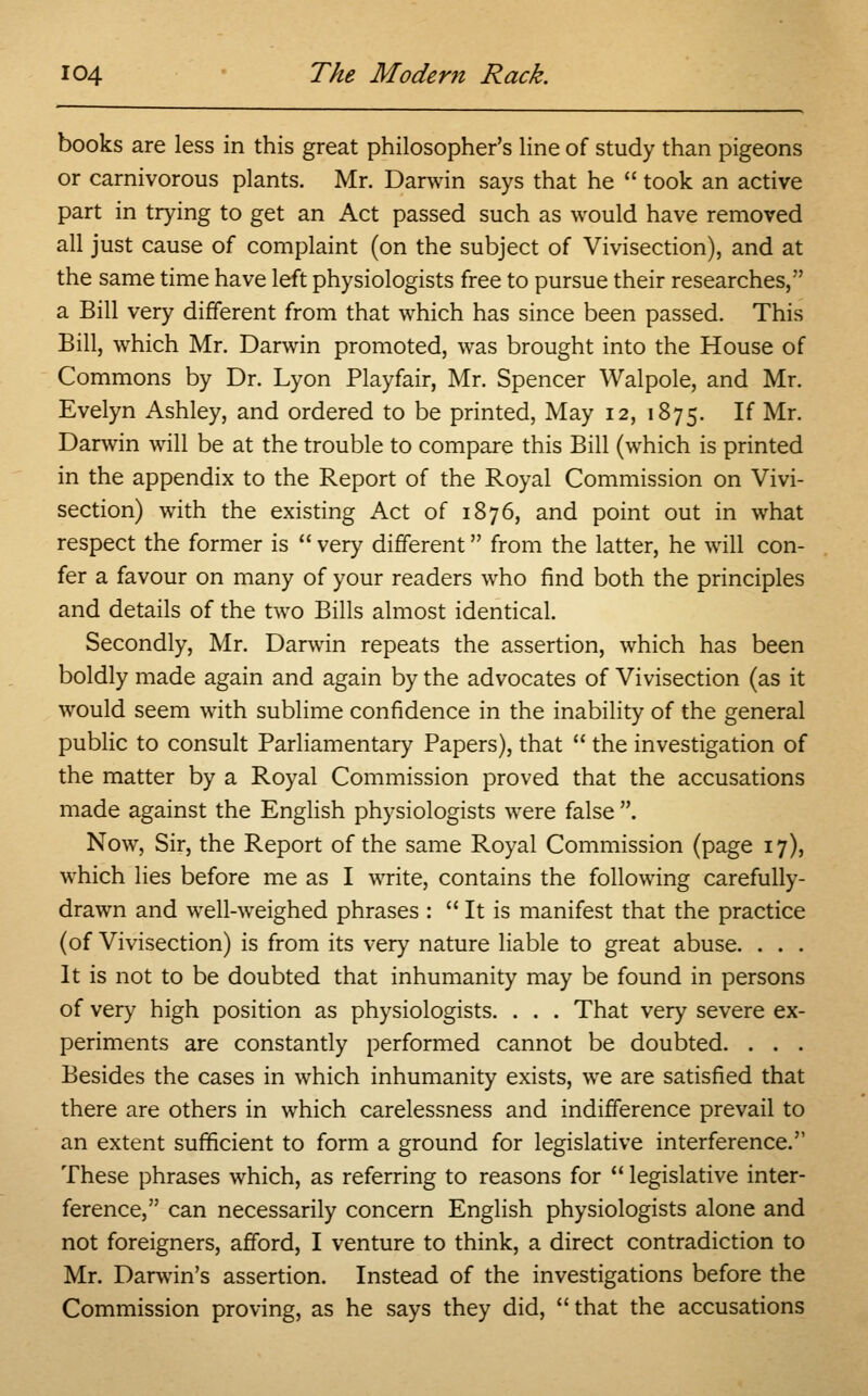 books are less in this great philosopher's line of study than pigeons or carnivorous plants. Mr. Darwin says that he  took an active part in trying to get an Act passed such as would have removed all just cause of complaint (on the subject of Vivisection), and at the same time have left physiologists free to pursue their researches, a Bill very different from that which has since been passed. This Bill, which Mr. Darwin promoted, was brought into the House of Commons by Dr. Lyon Playfair, Mr. Spencer Walpole, and Mr. Evelyn Ashley, and ordered to be printed, May 12, 1875. If Mr. Darwin will be at the trouble to compare this Bill (which is printed in the appendix to the Report of the Royal Commission on Vivi- section) with the existing Act of 1876, and point out in what respect the former is  very different from the latter, he will con- fer a favour on many of your readers who find both the principles and details of the two Bills almost identical. Secondly, Mr. Darwin repeats the assertion, which has been boldly made again and again by the advocates of Vivisection (as it would seem with sublime confidence in the inability of the general public to consult Parliamentary Papers), that  the investigation of the matter by a Royal Commission proved that the accusations made against the English physiologists were false . Now, Sir, the Report of the same Royal Commission (page 17), which lies before me as I write, contains the following carefully- drawn and well-weighed phrases :  It is manifest that the practice (of Vivisection) is from its very nature liable to great abuse. . . . It is not to be doubted that inhumanity may be found in persons of very high position as physiologists. . . . That very severe ex- periments are constantly performed cannot be doubted. . . . Besides the cases in which inhumanity exists, we are satisfied that there are others in which carelessness and indifference prevail to an extent sufficient to form a ground for legislative interference. These phrases which, as referring to reasons for  legislative inter- ference, can necessarily concern English physiologists alone and not foreigners, afford, I venture to think, a direct contradiction to Mr. Darwin's assertion. Instead of the investigations before the Commission proving, as he says they did,  that the accusations