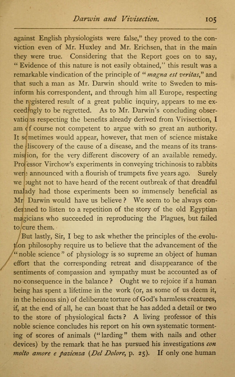 against English physiologists were false, they proved to the con- viction even of Mr. Huxley and Mr. Erichsen, that in the main they were true. Considering that the Report goes on to say,  Evidence of this nature is not easily obtained, this result was a remarkable vindication of the principle of  magna est Veritas and that such a man as Mr. Darwin should write to Sweden to mis- inform his correspondent, and through him all Europe, respecting the registered result of a great public inquiry, appears to me ex- ceedingly to be regretted. As to Mr. Darwin's concluding obser- vations respecting the benefits already derived from Vivisection, I am t f course not competent to argue with so great an authority. It sdmetimes would appear, however, that men of science mistake the jliscovery of the cause of a disease, and the means of its trans- mis) ion, for the very different discovery of an available remedy. Pra essor Virchow's experiments in conveying trichinosis to rabbits wen j announced with a flourish of trumpets five years ago. Surely we pught not to have heard of the recent outbreak of that dreadful malady had those experiments been so immensely beneficial as Mr; Darwin would have us believe ? We seem to be always con- denned to listen to a repetition of the story of the old Egyptian magicians who succeeded in reproducing the Plagues, but failed to/cure them. But lastly, Sir, I beg to ask whether the principles of the evolu- tion philosophy require us to believe that the advancement of the ' noble science  of physiology is so supreme an object of human effort that the corresponding retreat and disappearance of the sentiments of compassion and sympathy must be accounted as of no consequence in the balance ? Ought we to rejoice if a human being has spent a lifetime in the work (or, as some of us deem it, in the heinous sin) of deliberate torture of God's harmless creatures, if, at the end of all, he can boast that he has added a detail or two to the store of physiological facts ? A living professor of this noble science concludes his report on his own systematic torment- ing of scores of animals ( larding them with nails and other devices) by the remark that he has pursued his investigations con molto amore e pazienza {Del Dolore^ p. 25). If only one human