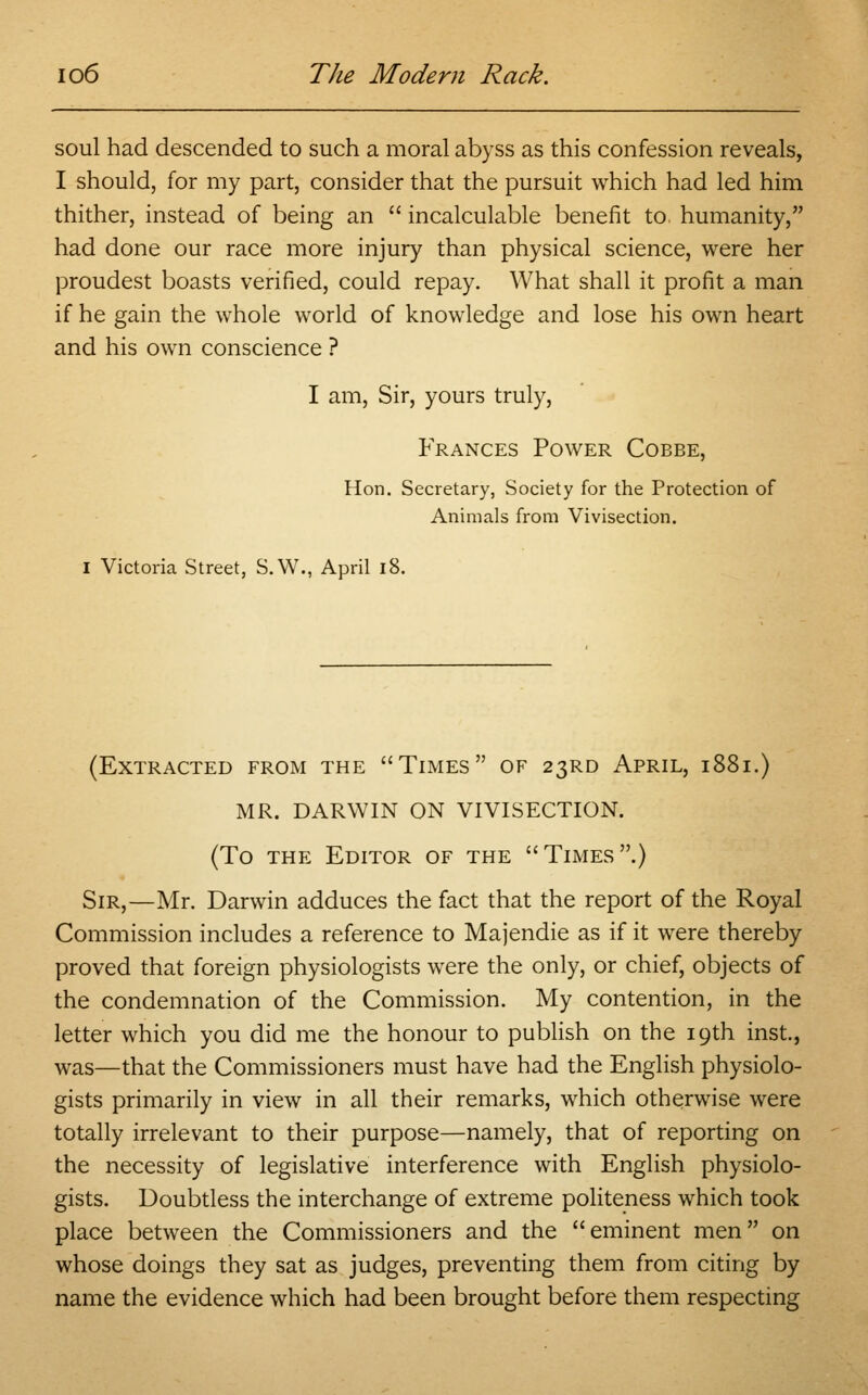 soul had descended to such a moral abyss as this confession reveals, I should, for my part, consider that the pursuit which had led him thither, instead of being an  incalculable benefit to humanity, had done our race more injury than physical science, were her proudest boasts verified, could repay. What shall it profit a man if he gain the whole world of knowledge and lose his own heart and his own conscience ? I am, Sir, yours truly, Frances Power Cobbe, Hon. Secretary, Society for the Protection of Animals from Vivisection. I Victoria Street, S.W., April 18. (Extracted from the Times of 23RD April, 1881.) MR. DARWIN ON VIVISECTION. (To the Editor of the Times.) Sir,—Mr. Darwin adduces the fact that the report of the Royal Commission includes a reference to Majendie as if it were thereby proved that foreign physiologists were the only, or chief, objects of the condemnation of the Commission. My contention, in the letter which you did me the honour to publish on the 19th inst, was—that the Commissioners must have had the English physiolo- gists primarily in view in all their remarks, which otherwise were totally irrelevant to their purpose—namely, that of reporting on the necessity of legislative interference with English physiolo- gists. Doubtless the interchange of extreme politeness which took place between the Commissioners and the eminent men on whose doings they sat as judges, preventing them from citing by name the evidence which had been brought before them respecting