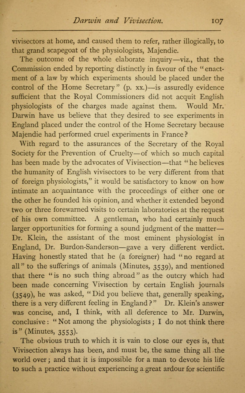 vivisectors at home, and caused them to refer, rather illogically, to that grand scapegoat of the physiologists, Majendie. The outcome of the whole elaborate inquiry—viz., that the Commission ended by reporting distinctly in favour of the  enact- ment of a law by which experiments should be placed under the control of the Home Secretary (p. xx.)—is assuredly evidence sufficient that the Royal Commissioners did not acquit English physiologists of the charges made against them. Would Mr. Darwin have us believe that they desired to see experiments in England placed under the control of the Home Secretary because Majendie had performed cruel experiments in France? With regard to the assurances of the Secretary of the Royal Society for the Prevention of Cruelty—of which so much capital has been made by the advocates of Vivisection—that  he believes the humanity of English vivisectors to be very different from that of foreign physiologists, it would be satisfactory to know on how intimate an acquaintance with the proceedings of either one or the other he founded his opinion, and whether it extended beyond two or three forewarned visits to certain laboratories at the request of his own committee. A gentleman, who had certainly much larger opportunities for forming a sound judgment of the matter— Dr. Klein, the assistant of the most eminent physiologist in England, Dr. Burdon-Sanderson—gave a very different verdict. Having honestly stated that he (a foreigner) had no regard at all to the sufferings of animals (Minutes, 3539), and mentioned that there  is no such thing abroad as the outcry which had been made concerning Vivisection by certain English journals (3549)5 he was asked,  Did you believe that, generally speaking, there is a very different feeling in England ?  Dr. Klein's answer was concise, and, I think, with all deference to Mr. Darwin, conclusive :  Not among the physiologists; I do not think there is (Minutes, 3553). The obvious truth to which it is vain to close our eyes is, that Vivisection always has been, and must be, the same thing all the world over; and that it is impossible for a man to devote his life to such a practice without experiencing a great ardour for scientific