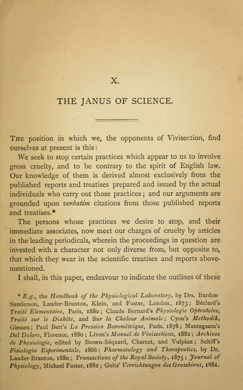 THE JANUS OF SCIENCE. The position in which we, the opponents of Vivisection, find ourselves at present is this: We seek to stop certain practices which appear to us to involve gross cruelty, and to be contrary to the spirit of English law. Our knowledge of them is derived almost exclusively from the published reports and treatises prepared and issued by the actual individuals who carry out those practices; and our arguments are grounded upon verbatim citations from those published reports and treatises.* The persons whose practices we desire to stop, and their immediate associates, now meet our charges of cruelty by articles in the leading periodicals, wherein the proceedings in question are invested with a character not only diverse from, but opposite to, that which they wear in the scientific treatises and reports above- mentioned. I shall, in this paper, endeavour to indicate the outlines of these * E.g., the Handbook of the Physiological Laboratory, by Drs. Burdon Sanderson, Lauder-Bmnton, Klein, and Foster, London, 1873; Beclard's Traite Elementaire, Paris, 1880; Claude Bernard's Physiologic Optratoire, Trait'c sur le Diabete, and Stir la Chalcur Animate; Cyon's Mcthodik, Giessen ; Paul Bert's La Pression Barometrique, Paris, 1S78 ; Mantegazza's Del Dolorc, Florence, 1880 ; Livon's Manuel de Vivisections, 1882 ; Archives de Physiologic, edited by Brown-Sequard, Charcot, and Vulpian ; SchifFs Fisiologia Espcrimentale, 1866; Pharmacology and Therapeutics, by Dr. Lauder-Brunton, 1880; Transactions of the Royal Society, 1875; Journal of Physiology, Michael Foster, 1882 ; Goltz' Verrichtungen des Grosshims, 1881.