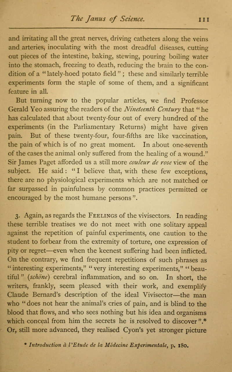 and irritating all the great nerves, driving catheters along the veins and arteries, inoculating with the most dreadful diseases, cutting out pieces of the intestine, baking, stewing, pouring boiling water into the stomach, freezing to death, reducing the brain to the con- dition of a  lately-hoed potato field  ; these and similarly terrible experiments form the staple of some of them, and a significant feature in all. But turning now to the popular articles, we find Professor Gerald Yeo assuring the readers of the Ni?ieteenth Ce?ilury that  he has calculated that about twenty-four out of every hundred of the experiments (in the Parliamentary Returns) might have given pain. But of these twenty-four, four-fifths are like vaccination, the pain of which is of no great moment. In about one-seventh of the cases the animal only suffered from the healing of a wound. Sir James Paget afforded us a still more couleur de rose view of the subject. He said:  I believe that, with these few exceptions, there are no physiological experiments which are not matched or far surpassed in painfulness by common practices permitted or encouraged by the most humane persons. 3. Again, as regards the Feelings of the vivisectors. In reading these terrible treatises we do not meet with one solitary appeal against the repetition of painful experiments, one caution to the student to forbear from the extremity of torture, one expression of pity or regret—even when the keenest suffering had been inflicted. On the contrary, we find frequent repetitions of such phrases as interesting experiments, very interesting experiments, beau- tiful  (sc/wne) cerebral inflammation, and so on. In short, the writers, frankly, seem pleased with their work, and exemplify Claude Bernard's description of the ideal Vivisector—the man who does not hear the animal's cries of pain, and is blind to the blood that flows, and who sees nothing but his idea and organisms which conceal from him the secrets he is resolved to discover .* Or, still more advanced, they realised Cyon's yet stronger picture * Introduction a VEtudc de la Mcdccine Experitnentale, p. 180.