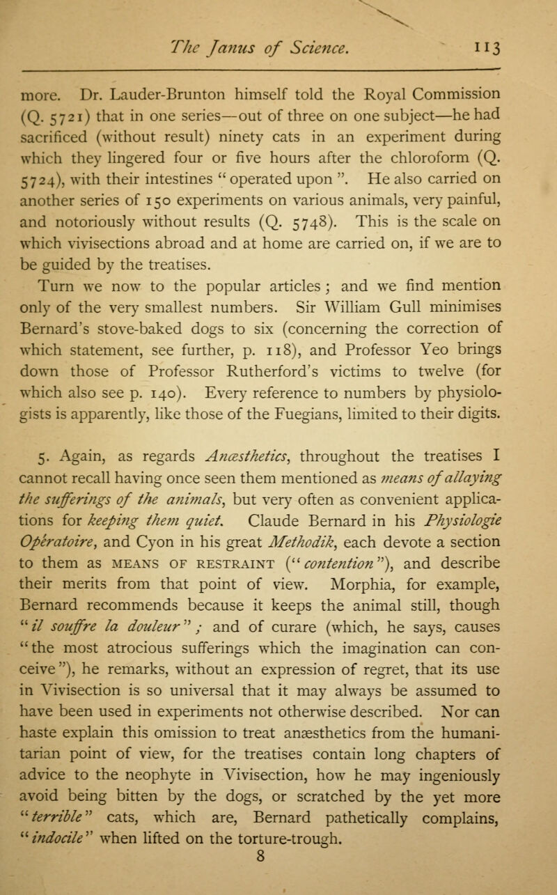 more. Dr. Lauder-Brunton himself told the Royal Commission (Q. 5721) that in one series—out of three on one subject—he had sacrificed (without result) ninety cats in an experiment during which they lingered four or five hours after the chloroform (Q. 5724), with their intestines  operated upon . He also carried on another series of 150 experiments on various animals, very painful, and notoriously without results (Q. 5748). This is the scale on which vivisections abroad and at home are carried on, if we are to be guided by the treatises. Turn we now to the popular articles ; and we find mention only of the very smallest numbers. Sir William Gull minimises Bernard's stove-baked dogs to six (concerning the correction of which statement, see further, p. 118), and Professor Yeo brings down those of Professor Rutherford's victims to twelve (for which also see p. 140). Every reference to numbers by physiolo- gists is apparently, like those of the Fuegians, limited to their digits. 5. Again, as regards Aticesthetics, throughout the treatises I cannot recall having once seen them mentioned as means of allaying the sufferings of the animals, but very often as convenient applica- tions for keeping them quiet. Claude Bernard in his Physiologic Operatoire, and Cyon in his great Methodik, each devote a section to them as means of restraint ( contention), and describe their merits from that point of view. Morphia, for example, Bernard recommends because it keeps the animal still, though  il souffrc la douleur / and of curare (wThich, he says, causes the most atrocious sufferings which the imagination can con- ceive ), he remarks, without an expression of regret, that its use in Vivisection is so universal that it may always be assumed to have been used in experiments not otherwise described. Nor can haste explain this omission to treat anaesthetics from the humani- tarian point of view, for the treatises contain long chapters of advice to the neophyte in Vivisection, how he may ingeniously avoid being bitten by the dogs, or scratched by the yet more terrible cats, which are, Bernard pathetically complains, indocile when lifted on the torture-trough. 8