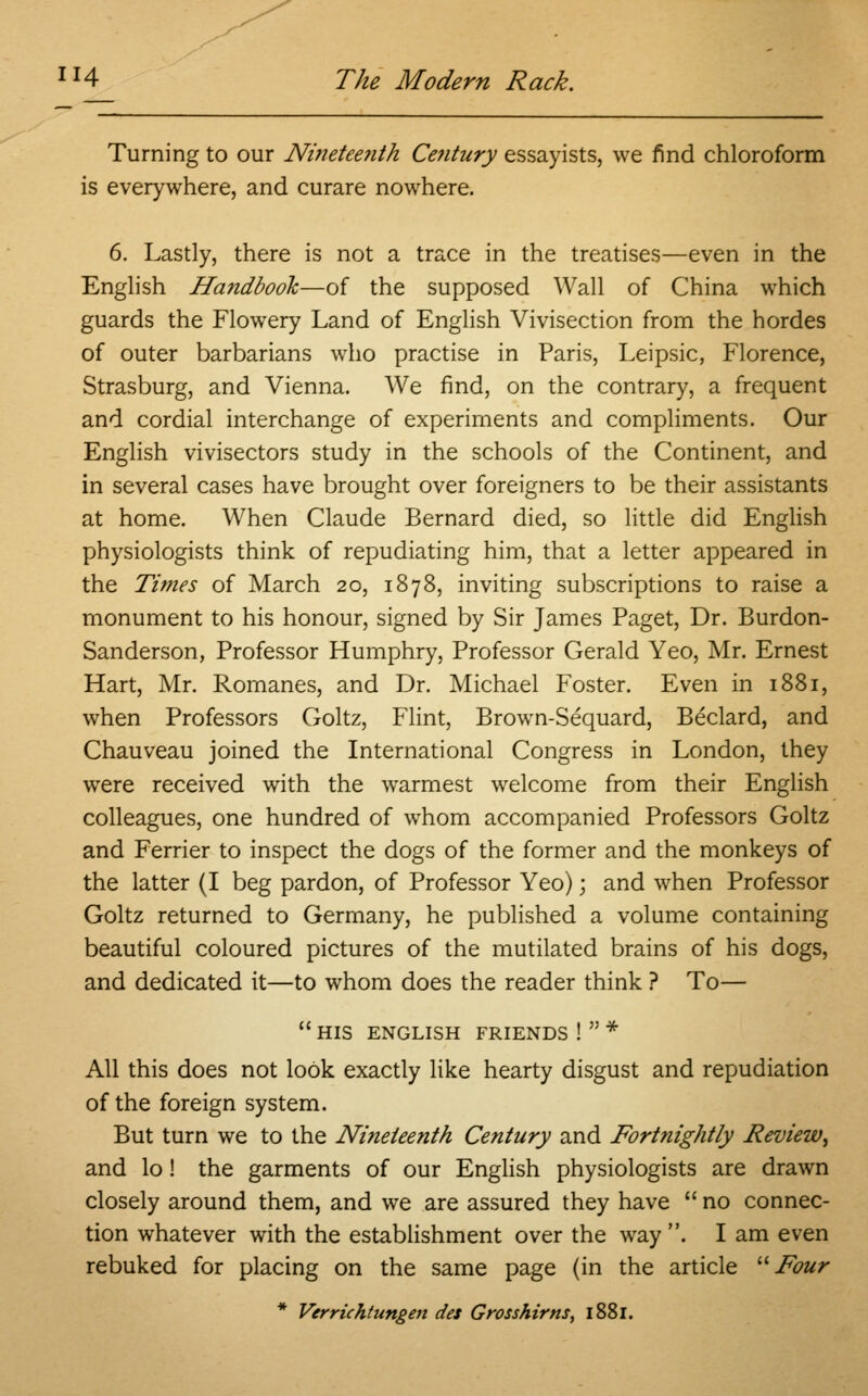 Turning to our Ninetee?ith Century essayists, we find chloroform is everywhere, and curare nowhere. 6. Lastly, there is not a trace in the treatises—even in the English Handbook—of the supposed Wall of China which guards the Flowery Land of English Vivisection from the hordes of outer barbarians who practise in Paris, Leipsic, Florence, Strasburg, and Vienna. We find, on the contrary, a frequent and cordial interchange of experiments and compliments. Our English vivisectors study in the schools of the Continent, and in several cases have brought over foreigners to be their assistants at home. When Claude Bernard died, so little did English physiologists think of repudiating him, that a letter appeared in the Times of March 20, 1878, inviting subscriptions to raise a monument to his honour, signed by Sir James Paget, Dr. Burdon- Sanderson, Professor Humphry, Professor Gerald Yeo, Mr. Ernest Hart, Mr. Romanes, and Dr. Michael Foster. Even in 1881, when Professors Goltz, Flint, Brown-Sequard, Beclard, and Chauveau joined the International Congress in London, they were received with the warmest welcome from their English colleagues, one hundred of whom accompanied Professors Goltz and Ferrier to inspect the dogs of the former and the monkeys of the latter (I beg pardon, of Professor Yeo); and when Professor Goltz returned to Germany, he published a volume containing beautiful coloured pictures of the mutilated brains of his dogs, and dedicated it—to whom does the reader think ? To— HIS ENGLISH FRIENDS ! * All this does not look exactly like hearty disgust and repudiation of the foreign system. But turn we to the Nineteenth Century and Fortnightly Review, and lo! the garments of our English physiologists are drawn closely around them, and we are assured they have no connec- tion whatever with the establishment over the way . I am even rebuked for placing on the same page (in the article Four * Verrichtungen des Grosshims, 1881.