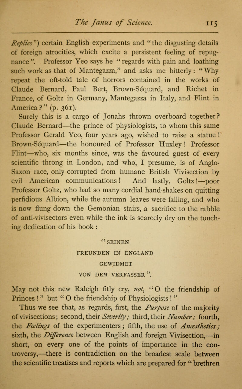 Replies) certain English experiments and the disgusting details of foreign atrocities, which excite a persistent feeling of repug- nance . Professor Yeo says he ''regards with pain and loathing such work as that of Mantegazza, and asks me bitterly:  Why repeat the oft-told tale of horrors contained in the works of Claude Bernard, Paul Bert, Brown-Sequard, and Richet in France, of Goltz in Germany, Mantegazza in Italy, and Flint in America?  (p. 361). Surely this is a cargo of Jonahs thrown overboard together? Claude Bernard—the prince of physiologists, to whom this same Professor Gerald Yeo, four years ago, wished to raise a statue ! Brown-Sequard—the honoured of Professor Huxley ! Professor Flint—who, six months since, was the favoured guest of every scientific throng in London, and who, I presume, is of Anglo- Saxon race, only corrupted from humane British Vivisection by evil American communications! And lastly, Goltz!—poor Professor Goltz, who had so many cordial hand-shakes on quitting perfidious Albion, while the autumn leaves were falling, and who is now flung down the Gemonian stairs, a sacrifice to the rabble of anti-vivisectors even while the ink is scarcely dry on the touch- ing dedication of his book :  SEINEN FREUNDEN IN ENGLAND GEWIDMET VON DEM VERFASSER . May not this new Raleigh fitly cry, not, O the friendship of Princes !  but  O the friendship of Physiologists !  Thus we see that, as regards, first, the Purpose of the majority of vivisections; second, their Severity; third, their Number; fourth, the Feelings of the experimenters; fifth, the use of Ancesthetics; sixth, the Difference between English and foreign Vivisection,—in short, on every one of the points of importance in the con- troversy,—there is contradiction on the broadest scale between the scientific treatises and reports which are prepared for  brethren