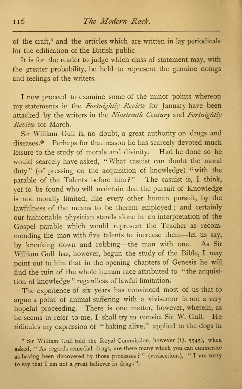 of the craft, and the articles which are written in lay periodicals for the edification of the British public. It is for the reader to judge which class of statement may, with the greater probability, be held to represent the genuine doings and feelings of the writers. I now proceed to examine some of the minor points whereon my statements in the Fortnightly Review for January have been attacked by the writers in the Nineteenth Century and Fortnightly Review for March. Sir William Gull is, no doubt, a great authority on drugs and diseases.* Perhaps for that reason he has scarcely devoted much leisure to the study of morals and divinity. Had he done so he would scarcely have asked,  What casuist can doubt the moral duty (of pressing on the acquisition of knowledge) with the parable of the Talents before him? The casuist is, I think, yet to be found who will maintain that the pursuit of Knowledge is not morally limited, like every other human pursuit, by the lawfulness of the means to be therein employed; and certainly our fashionable physician stands alone in an interpretation of the Gospel parable which would represent the Teacher as recom- mending the man with five talents to increase them—let us say, by knocking down and robbing—the man with one. As Sir William Gull has, however, begun the study of the Bible, I may point out to him that in the opening chapters of Genesis he will find the ruin of the whole human race attributed to  the acquisi- tion of knowledge  regardless of lawful limitation. The experience of six years has convinced most of us that to argue a point of animal suffering with a vivisector is not a very hopeful proceeding. There is one matter, however, wherein, as he seems to refer to me, I shall try to convict Sir W. Gull. He ridicules my expression of baking alive, applied to the dogs in * Sir William Gull told the Royal Commission, however (Q. 5545), when asked, As regards remedial drugs, are there many which you can enumerate as having been discovered by those processes ?  (vivisections), I am sorry to say that I am not a great believer in drugs .