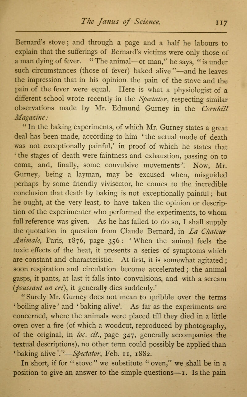 Bernard's stove; and through a page and a half he labours to explain that the sufferings of Bernard's victims were only those of a man dying of fever.  The animal—or man, he says,  is under such circumstances (those of fever) baked alive—and he leaves the impression that in his opinion the pain of the stove and the pain of the fever were equal. Here is what a physiologist of a different school wrote recently in the Spectator, respecting similar observations made by Mr. Edmund Gurney in the Comhill Afagazi?ie:  In the baking experiments, of which Mr. Gurney states a great deal has been made, according to him ' the actual mode of death was not exceptionally painful,' in proof of which he states that 1 the stages of death were faintness and exhaustion, passing on to coma, and, finally, some convulsive movements'. Now, Mr. Gurney, being a layman, may be excused when, misguided perhaps by some friendly vivisector, he comes to the incredible conclusion that death by baking is not exceptionally painful; but he ought, at the very least, to have taken the opinion or descrip- tion of the experimenter who performed the experiments, to whom full reference was given. As he has failed to do so, I shall supply the quotation in question from Claude Bernard, in La Chaleur Animate, Paris, 1876, page 356 : ' When the animal feels the toxic effects of the heat, it presents a series of symptoms which are constant and characteristic. x\t first, it is somewhat agitated; soon respiration and circulation become accelerated; the animal gasps, it pants, at last it falls into convulsions, and with a scream (poussant un cri), it generally dies suddenly.'  Surely Mr. Gurney does not mean to quibble over the terms 1 boiling alive' and ' baking alive'. As far as the experiments are concerned, where the animals were placed till they died in a little oven over a fire (of which a woodcut, reproduced by photography, of the original, in loc. cit., page 347, generally accompanies the textual descriptions), no other term could possibly be applied than 'baking alive'.—Spectator, Feb. n, 1882. In short, if for  stove we substitute  oven, we shall be in a position to give an answer to the simple questions—1. Is the pain