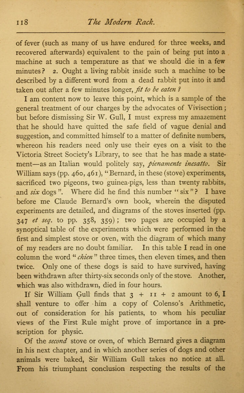 of fever (such as many of us have endured for three weeks, and recovered afterwards) equivalent to the pain of being put into a machine at such a temperature as that we should die in a few minutes? 2. Ought a living rabbit inside such a machine to be described by a different word from a dead rabbit put into it and taken out after a few minutes longer, fit to be eaten ? I am content now to leave this point, which is a sample of the general treatment of our charges by the advocates of Vivisection; but before dismissing Sir W. Gull, I must express my amazement that he should have quitted the safe field of vague denial and suggestion, and committed himself to a matter of definite numbers, whereon his readers need only use their eyes on a visit to the Victoria Street Society's Library, to see that he has made a state- ment—as an Italian would politely say, pie?iame?ite inesatto. Sir William says (pp. 460, 461), Bernard, in these (stove) experiments, sacrificed two pigeons, two guinea-pigs, less than twenty rabbits, and six dogs . Where did he find this number  six  ? I have before me Claude Bernard's own book, wherein the disputed experiments are detailed, and diagrams of the stoves inserted (pp. 347 et seq. to pp. 358, 359) ; two pages are occupied by a synoptical table of the experiments which were performed in the first and simplest stove or oven, with the diagram of which many of my readers are no doubt familiar. In this table I read in one column the word  chien  three times, then eleven times, and then twice. Only one of these dogs is said to have survived, having been withdrawn after thirty-six seconds only of the stove. Another, which was also withdrawn, died in four hours. If Sir William Gull finds that 3 + n + 2 amount to 6, I shall venture to offer him a copy of Colenso's Arithmetic, out of consideration for his patients, to whom his peculiar views of the First Rule might prove of importance in a pre- scription for physic. Of the second stove or oven, of which Bernard gives a diagram in his next chapter, and in which another series of dogs and other animals were baked, Sir William Gull takes no notice at all. From his triumphant conclusion respecting the results of the
