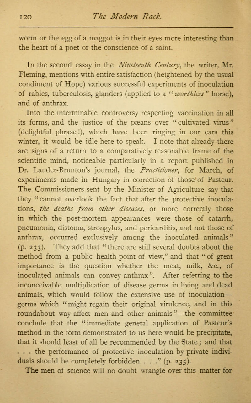 worm or the egg of a maggot is in their eyes more interesting than the heart of a poet or the conscience of a saint. In the second essay in the Nineteenth Century, the writer, Mr. Fleming, mentions with entire satisfaction (heightened by the usual condiment of Hope) various successful experiments of inoculation of rabies, tuberculosis, glanders (applied to a worthless'''' horse), and of anthrax. Into the interminable controversy respecting vaccination in all its forms, and the justice of the paeans over  cultivated virus (delightful phrase !), which have been ringing in our ears this winter, it would be idle here to speak. I note that already there are signs of a return to a comparatively reasonable frame of the scientific mind, noticeable particularly in a report published in Dr. Lauder-Brunton's journal, the Practitioner, for March, of experiments made in Hungary in correction of those of Pasteur. The Commissioners sent by the Minister of Agriculture say that they  cannot overlook the fact that after the protective inocula- tions, tJie deaths from other diseases, or more correctly those in which the post-mortem appearances were those of catarrh, pneumonia, distoma, strongylus, and pericarditis, and not those of anthrax, occurred exclusively among the inoculated animals (p. 233). They add that there are still several doubts about the method from a public health point of view/' and that of great importance is the question whether the meat, milk, &c, of inoculated animals can convey anthrax . After referring to the inconceivable multiplication of disease germs in living and dead animals, which would follow the extensive use of inoculation— germs which  might regain their original virulence, and in this roundabout way affect men and other animals:'—the committee conclude that the immediate general application of Pasteur's method in the form demonstrated to us here would be precipitate, that it should least of all be recommended by the State; and that . . . the performance of protective inoculation by private indivi- duals should be completely forbidden . . . (p. 235). The men of science will no doubt wrangle over this matter for