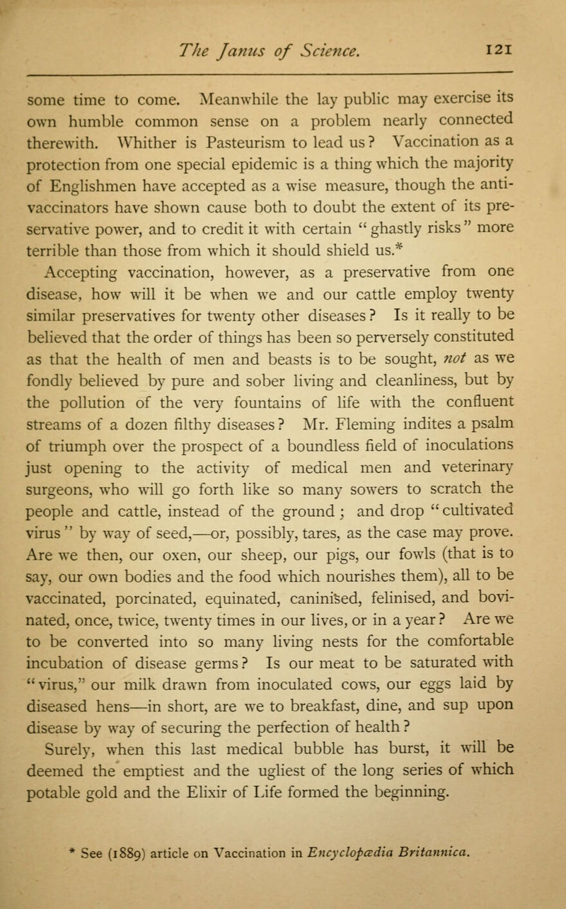 some time to come. Meanwhile the lay public may exercise its own humble common sense on a problem nearly connected therewith. Whither is Pasteurism to lead us ? Vaccination as a protection from one special epidemic is a thing which the majority of Englishmen have accepted as a wise measure, though the anti- vaccinators have shown cause both to doubt the extent of its pre- servative power, and to credit it with certain  ghastly risks more terrible than those from which it should shield us.* Accepting vaccination, however, as a preservative from one disease, how will it be when we and our cattle employ twenty similar preservatives for twenty other diseases ? Is it really to be believed that the order of things has been so perversely constituted as that the health of men and beasts is to be sought, not as we fondly believed by pure and sober living and cleanliness, but by the pollution of the very fountains of life with the confluent streams of a dozen filthy diseases ? Mr. Fleming indites a psalm of triumph over the prospect of a boundless field of inoculations just opening to the activity of medical men and veterinary surgeons, who will go forth like so many sowers to scratch the people and cattle, instead of the ground; and drop  cultivated virus  by way of seed,—or, possibly, tares, as the case may prove. Are we then, our oxen, our sheep, our pigs, our fowls (that is to say, our own bodies and the food which nourishes them), all to be vaccinated, porcinated, equinated, caniniSed, felinised, and bovi- nated, once, twice, twenty times in our lives, or in a year ? Are we to be converted into so many living nests for the comfortable incubation of disease germs ? Is our meat to be saturated with virus, our milk drawn from inoculated cows, our eggs laid by diseased hens—in short, are we to breakfast, dine, and sup upon disease by way of securing the perfection of health ? Surely, when this last medical bubble has burst, it will be deemed the emptiest and the ugliest of the long series of which potable gold and the Elixir of Life formed the beginning. See (1889) article on Vaccination in Encyclopedia Britannica.
