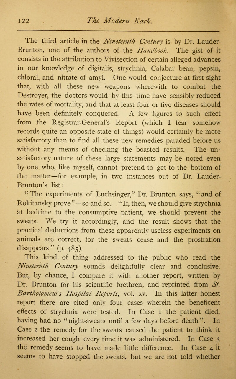 The third article in the Ninetee?ith Century is by Dr. Lauder- Brunton, one of the authors of the Handbook. The gist of it consists in the attribution to Vivisection of certain alleged advances in our knowledge of digitalis, strychnia, Calabar bean, pepsin, chloral, and nitrate of amyl. One would conjecture at first sight that, with all these new weapons wherewith to combat the Destroyer, the doctors would by this time have sensibly reduced the rates of mortality, and that at least four or five diseases should have been definitely conquered. A few figures to such effect from the Registrar-General's Report (which I fear somehow records quite an opposite state of things) would certainly be more satisfactory than to find all these new remedies paraded before us without any means of checking the boasted results. The un- satisfactory nature of these large statements may be noted even by one who, like myself, cannot pretend to get to the bottom of the matter—for example, in two instances out of Dr. Lauder- Brunton's list: The experiments of Luchsinger, Dr. Brunton says, and of Rokitansky prove —so and so.  If, then, we should give strychnia at bedtime to the consumptive patient, we should prevent the sweats. We try it accordingly, and the result shows that the practical deductions from these apparently useless experiments on animals are correct, for the sweats cease and the prostration disappears  (p. 485). This kind of thing addressed to the public who read the Nineteenth Century sounds delightfully clear and conclusive. But, by chance, I compare it with another report, written by Dr. Brunton for his scientific brethren, and reprinted from St. Bartholomew s Hospital Reports, vol. xv. In this latter honest report there are cited only four cases wherein the beneficent effects of strychnia were tested. In Case 1 the patient died, having had no night-sweats until a few days before death. In Case 2 the remedy for the sweats caused the patient to think it increased her cough every time it was administered. In Case 3 the remedy seems to have made little difference. In Case 4 it seems to have stopped the sweats, but we are not told whether