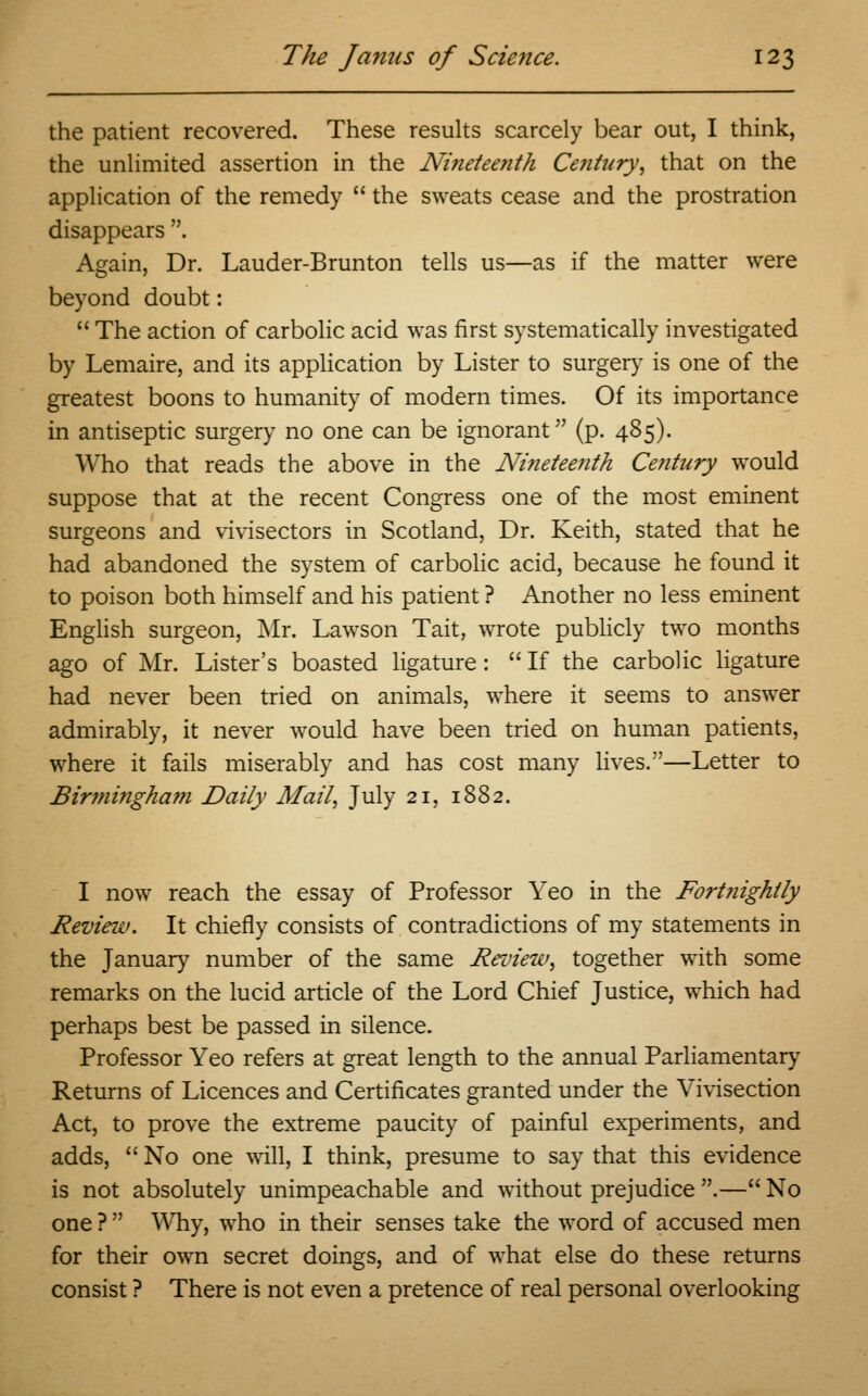 the patient recovered. These results scarcely bear out, I think, the unlimited assertion in the Nineteenth Ce?itury, that on the application of the remedy  the sweats cease and the prostration disappears . Again, Dr. Lauder-Brunton tells us—as if the matter were beyond doubt:  The action of carbolic acid was first systematically investigated by Lemaire, and its application by Lister to surgery is one of the greatest boons to humanity of modern times. Of its importance in antiseptic surgery no one can be ignorant (p. 485). Who that reads the above in the Ninetee?ith Century would suppose that at the recent Congress one of the most eminent surgeons and vivisectors in Scotland, Dr. Keith, stated that he had abandoned the system of carbolic acid, because he found it to poison both himself and his patient ? Another no less eminent English surgeon, Mr. Lawson Tait, wrote publicly two months ago of Mr. Lister's boasted ligature:  If the carbolic ligature had never been tried on animals, where it seems to answer admirably, it never would have been tried on human patients, where it fails miserably and has cost many lives.—Letter to Birmingham Daily Mail, July 21, 1882. I now reach the essay of Professor Yeo in the Fortnightly Review. It chiefly consists of contradictions of my statements in the January number of the same Review, together with some remarks on the lucid article of the Lord Chief Justice, which had perhaps best be passed in silence. Professor Yeo refers at great length to the annual Parliamentary Returns of Licences and Certificates granted under the Vivisection Act, to prove the extreme paucity of painful experiments, and adds,  No one will, I think, presume to say that this evidence is not absolutely unimpeachable and without prejudice .— No one ?  Why, who in their senses take the word of accused men for their own secret doings, and of what else do these returns consist ? There is not even a pretence of real personal overlooking