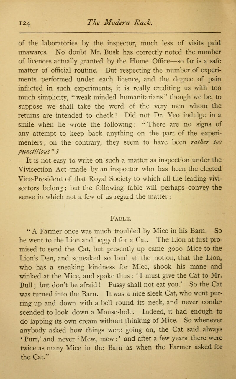 of the laboratories by the inspector, much less of visits paid unawares. No doubt Mr. Busk has correctly noted the number of licences actually granted by the Home Office—so far is a safe matter of official routine. But respecting the number of experi- ments performed under each licence, and the degree of pain inflicted in such experiments, it is really crediting us with too much simplicity,  weak-minded humanitarians  though we be, to suppose we shall take the word of the very men whom the returns are intended to check! Did not Dr. Yeo indulge in a smile when he wrote the following:  There are no signs of any attempt to keep back anything on the part of the experi- menters; on the contrary, they seem to have been rather too punctilious  ? It is not easy to write on such a matter as inspection under the Vivisection Act made by an inspector who has been the elected Vice-President of that Royal Society to which all the leading vivi- sectors belong; but the following fable will perhaps convey the sense in which not a few of us regard the matter: Fable. A Farmer once was much troubled by Mice in his Barn. So he went to the Lion and begged for a Cat. The Lion at first pro- mised to send the Cat, but presently up came 3000 Mice to the Lion's Den, and squeaked so loud at the notion, that the Lion, who has a sneaking kindness for Mice, shook his mane and winked at the Mice, and spoke thus : ' I must give the Cat to Mr. Bull; but don't be afraid ! Pussy shall not eat you.' So the Cat was turned into the Barn. It was a nice sleek Cat, who went pur- ring up and down with a bell round its neck, and never conde- scended to look down a Mouse-hole. Indeed, it had enough to do lapping its own cream without thinking of Mice. So whenever anybody asked how things were going on, the Cat said always 1 Purr,' and never ' Mew, mew;' and after a few years there were twice as many Mice in the Barn as when the Farmer asked for the Cat.