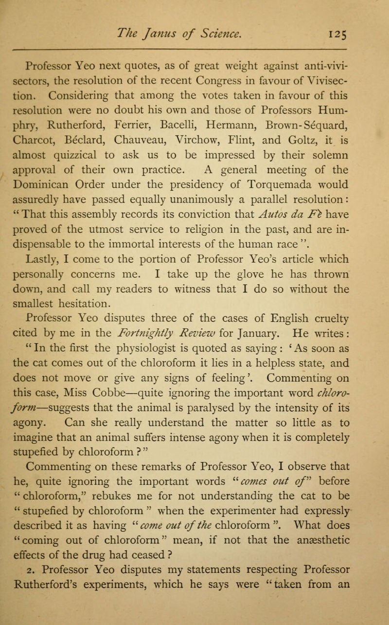 Professor Yeo next quotes, as of great weight against anti-vivi- sectors, the resolution of the recent Congress in favour of Vivisec- tion. Considering that among the votes taken in favour of this resolution were no doubt his own and those of Professors Hum- phry, Rutherford, Ferrier, Bacelli, Hermann, Brown- Sequard, Charcot, Beclard, Chauveau, Virchow, Flint, and Goltz, it is almost quizzical to ask us to be impressed by their solemn approval of their own practice. A general meeting of the Dominican Order under the presidency of Torquemada would assuredly have passed equally unanimously a parallel resolution:  That this assembly records its conviction that Autos da Fe have proved of the utmost service to religion in the past, and are in- dispensable to the immortal interests of the human race. Lastly, I come to the portion of Professor Yeo's article which personally concerns me. I take up the glove he has thrown down, and call my readers to witness that I do so without the smallest hesitation. Professor Yeo disputes three of the cases of English cruelty cited by me in the Fort?iightly Review for January. He writes: In the first the physiologist is quoted as saying: 'As soon as the cat comes out of the chloroform it lies in a helpless state, and does not move or give any signs of feeling'. Commenting on this case, Miss Cobbe—quite ignoring the important word chloro- form—suggests that the animal is paralysed by the intensity of its agony. Can she really understand the matter so little as to imagine that an animal suffers intense agony when it is completely stupefied by chloroform ?  Commenting on these remarks of Professor Yeo, I observe that he, quite ignoring the important words comes out of before  chloroform, rebukes me for not understanding the cat to be  stupefied by chloroform  when the experimenter had expressly described it as having come out of the chloroform . What does coming out of chloroform mean, if not that the anaesthetic effects of the drug had ceased ? 2. Professor Yeo disputes my statements respecting Professor Rutherford's experiments, which he says were taken from an