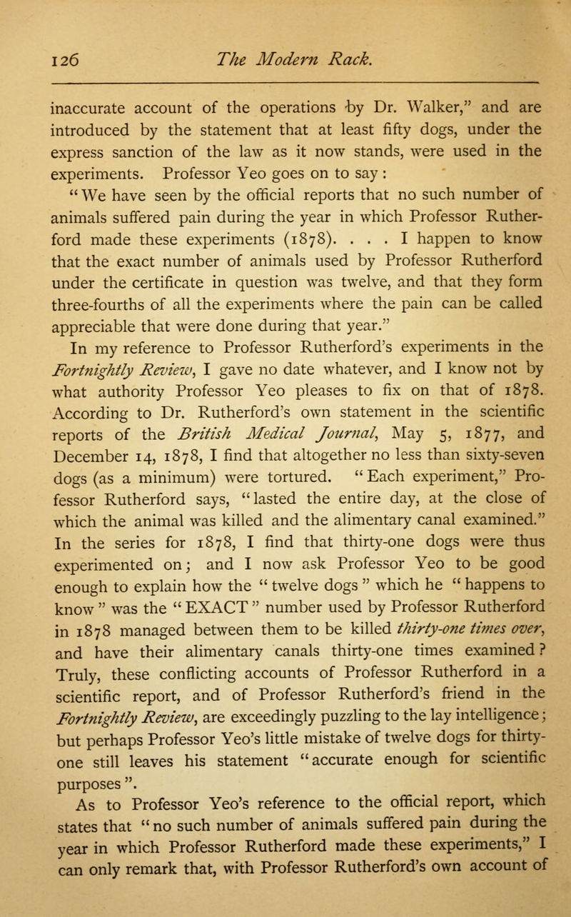 inaccurate account of the operations by Dr. Walker, and are introduced by the statement that at least fifty dogs, under the express sanction of the law as it now stands, were used in the experiments. Professor Yeo goes on to say :  We have seen by the official reports that no such number of animals suffered pain during the year in which Professor Ruther- ford made these experiments (1878). ... I happen to know that the exact number of animals used by Professor Rutherford under the certificate in question was twelve, and that they form three-fourths of all the experiments where the pain can be called appreciable that were done during that year. In my reference to Professor Rutherford's experiments in the Fort?iightly Review, I gave no date whatever, and I know not by what authority Professor Yeo pleases to fix on that of 1878. According to Dr. Rutherford's own statement in the scientific reports of the British Medical Journal, May 5, 1877, and December 14, 1878, I find that altogether no less than sixty-seven dogs (as a minimum) were tortured.  Each experiment, Pro- fessor Rutherford says, lasted the entire day, at the close of which the animal was killed and the alimentary canal examined. In the series for 1878, I find that thirty-one dogs were thus experimented on; and I now ask Professor Yeo to be good enough to explain how the  twelve dogs  which he  happens to know  was the  EXACT  number used by Professor Rutherford in 1878 managed between them to be killed thirty-one times over, and have their alimentary canals thirty-one times examined ? Truly, these conflicting accounts of Professor Rutherford in a scientific report, and of Professor Rutherford's friend in the Fortnightly Review, are exceedingly puzzling to the lay intelligence; but perhaps Professor Yeo's little mistake of twelve dogs for thirty- one still leaves his statement accurate enough for scientific purposes . As to Professor Yeo's reference to the official report, which states that  no such number of animals suffered pain during the year in which Professor Rutherford made these experiments, I can only remark that, with Professor Rutherford's own account of