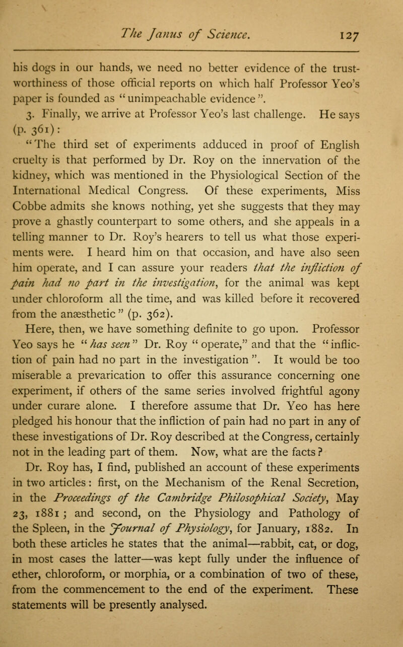 his dogs in our hands, we need no better evidence of the trust- worthiness of those official reports on which half Professor Yeo's paper is founded as  unimpeachable evidence . 3. Finally, we arrive at Professor Yeo's last challenge. He says (p. 361): The third set of experiments adduced in proof of English cruelty is that performed by Dr. Roy on the innervation of the kidney, which was mentioned in the Physiological Section of the International Medical Congress. Of these experiments, Miss Cobbe admits she knows nothing, yet she suggests that they may prove a ghastly counterpart to some others, and she appeals in a telling manner to Dr. Roy's hearers to tell us what those experi- ments were. I heard him on that occasion, and have also seen him operate, and I can assure your readers that the infliction of pain had no part in the investigation, for the animal was kept under chloroform all the time, and was killed before it recovered from the anaesthetic  (p. 362). Here, then, we have something definite to go upon. Professor Yeo says he  has seen  Dr. Roy  operate, and that the  inflic- tion of pain had no part in the investigation . It would be too miserable a prevarication to offer this assurance concerning one experiment, if others of the same series involved frightful agony under curare alone. I therefore assume that Dr. Yeo has here pledged his honour that the infliction of pain had no part in any of these investigations of Dr. Roy described at the Congress, certainly not in the leading part of them. Now, what are the facts ? Dr. Roy has, I find, published an account of these experiments in two articles: first, on the Mechanism of the Renal Secretion, in the Proceedings of the Ca?nbridge Philosophical Society, May 23, 1881 ; and second, on the Physiology and Pathology of the Spleen, in the Journal of Physiology, for January, 1882. In both these articles he states that the animal—rabbit, cat, or dog, in most cases the latter—was kept fully under the influence of ether, chloroform, or morphia, or a combination of two of these, from the commencement to the end of the experiment. These statements will be presently analysed.