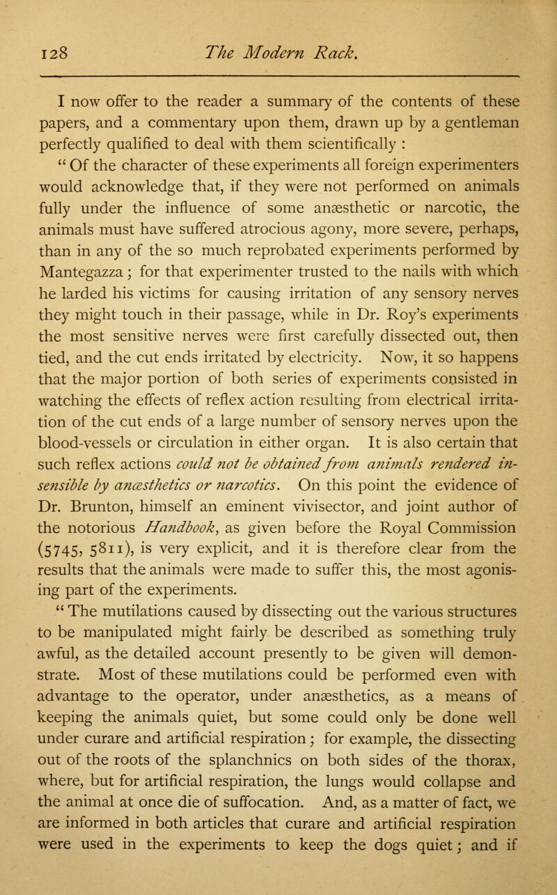 I now offer to the reader a summary of the contents of these papers, and a commentary upon them, drawn up by a gentleman perfectly qualified to deal with them scientifically :  Of the character of these experiments all foreign experimenters would acknowledge that, if they were not performed on animals fully under the influence of some anaesthetic or narcotic, the animals must have suffered atrocious agony, more severe, perhaps, than in any of the so much reprobated experiments performed by Mantegazza; for that experimenter trusted to the nails with which he larded his victims for causing irritation of any sensory nerves they might touch in their passage, while in Dr. Roy's experiments the most sensitive nerves were first carefully dissected out, then tied, and the cut ends irritated by electricity. Now, it so happens that the major portion of both series of experiments consisted in watching the effects of reflex action resulting from electrical irrita- tion of the cut ends of a large number of sensory nerves upon the blood-vessels or circulation in either organ. It is also certain that such reflex actions could not be obtained from animals rendered in- sensible by ancesthetics or narcotics. On this point the evidence of Dr. Brunton, himself an eminent vivisector, and joint author of the notorious Ha?idbook, as given before the Royal Commission (5745, 5811), is very explicit, and it is therefore clear from the results that the animals were made to suffer this, the most agonis- ing part of the experiments.  The mutilations caused by dissecting out the various structures to be manipulated might fairly be described as something truly awful, as the detailed account presently to be given will demon- strate. Most of these mutilations could be performed even with advantage to the operator, under anaesthetics, as a means of keeping the animals quiet, but some could only be done well under curare and artificial respiration; for example, the dissecting out of the roots of the splanchnics on both sides of the thorax, where, but for artificial respiration, the lungs would collapse and the animal at once die of suffocation. And, as a matter of fact, we are informed in both articles that curare and artificial respiration were used in the experiments to keep the dogs quiet; and if